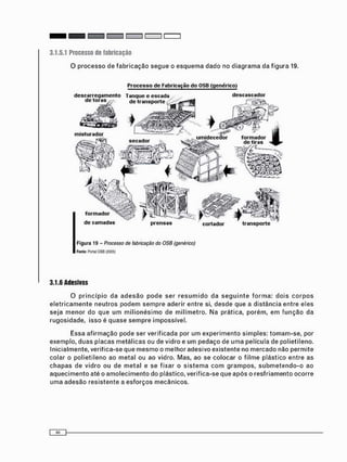 3.1.5.1 Processo de fabricação
d e s c a s c a d o rd e s c a r r e g a m e n t o T a n q u e e e s c a d a
misturador
umidecedor formador
de tirass e c a d o r
formador
de camadas transportecortador
Processo de Fabricação do OSB (genérico)
Figura 19 - Processo de fabricação do OSB (genérico)
Fonte: Portal OSB (2005)
3.1.6 Adesivos
O p r i n c í p i o da a d e s ã o p o d e ser r e s u m i d o da s e g u i n t e f o r m a : d o i s c o r p o s
e l e t r i c a m e n t e n e u t r o s p o d e m s e m p r e aderir entre si, d e s d e que a d i s t â n c i a entre eles
s e j a m e n o r do q u e u m m i l i o n é s i m o de m i l í m e t r o . Na prática, p o r é m , e m f u n ç ã o da
rugosidade, isso é q u a s e s e m p r e impossível.
Essa a f i r m a ç ã o p o d e ser verificada por u m e x p e r i m e n t o s i m p l e s : t o m a m - s e , por
exemplo, duas placas m e t á l i c a s ou de vidro e u m p e d a ç o de u m a película de polietileno.
Inicialmente, veritica-se que m e s m o o m e l h o r adesivo existente no m e r c a d o não p e r m i t e
colar o polietileno ao m e t a l ou ao vidro. Mas, ao se c o l o c a r o f i l m e plástico e n t r e as
c h a p a s de v i d r o ou de m e t a l e se fixar o s i s t e m a c o m g r a m p o s , s u b m e t e n d o - o ao
a q u e c i m e n t o até o a m o l e c i m e n t o do plástico, verifica-se que a p ó s o r e s f r i a m e n t o ocorre
u m a adesão r e s i s t e n t e a e s f o r ç o s m e c â n i c o s .
 