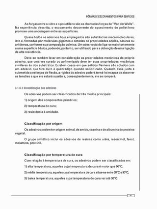 Q u a s e t o d o s os a d e s i v o s hoje e m p r e g a d o s são s u b s t â n c i a s m a c r o m o l e c u l a r e s ,
isto é, f o r m a d a s por m o l é c u l a s g i g a n t e s e d o t a d a s de p r o p r i e d a d e s ácidas, básicas ou
anfóteras, c o n f o r m e sua c o m p o s i ç ã o química. U m adesivo ácido liga-se m a i s f o r t e m e n t e
a u m a superfície básica, podendo, portanto, ser utilizado para a o b t e n ç ã o de u m a ligação
de alta resistência.
D e v e - s e t a m b é m levar e m c o n s i d e r a ç ã o as p r o p r i e d a d e s m e c â n i c a s do próprio
adesivo, que u m a vez c u r a d o ou p o l i m e r i z a d o deve ter suas p r o p r i e d a d e s m e c â n i c a s
s i m i l a r e s às d o s s u b s t r a t o s . Existem c a s o s e m que s ó l i d o s flexíveis são c o l a d o s c o m
u m a d e s i v o q u e f i c a d u r o e q u e b r a d i ç o q u a n d o s o l i d i f i c a d o . Q u a n d o e s s a j u n t a é
s u b m e t i d a a e s f o r ç o s de f lexão, a rigidez do a d e s i v o poderá t o r n á - l o incapaz de absorver
as t e n s õ e s a que ele estará s u j e i t o e, c o n s e q ü e n t e m e n t e , ele se r o m p e r á .
3.1.6.1 Classificação dos adesivos
O s a d e s i v o s p o d e m ser c l a s s i f i c a d o s de três m o d o s principais:
1) o r i g e m dos c o m p o n e n t e s p r i m á r i o s ;
2) t e m p e r a t u r a de cura;
3) r e s i s t ê n c i a à umidade.
Classificação por origem
O s adesivos p o d e m ter o r i g e m animal, de amido, caseína e de a l b u m i n a de proteína
vegetal.
O g r u p o s i n t é t i c o inclui os a d e s i v o s de r e s i n a s c o m o uréia, resorcinol, fenol,
m e l a m i n a , polivinil.
Classificação por temperatura de cura
C o m relação à t e m p e r a t u r a de cura, os a d e s i v o s p o d e m ser c l a s s i f i c a d o s em:
1) alta t e m p e r a t u r a , a q u e l e s cuja t e m p e r a t u r a de c u r a é maior que 90°C;
2) média temperatura, aqueles cuja temperatura de cura situa-se entre 30°C e 90°C;
3) baixa t e m p e r a t u r a , a q u e l e s c u j a t e m p e r a t u r a de c u r a vai até 30°C.
 
