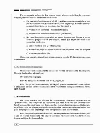» Para evitar o f e n d i l h a m e n t o , a N B R 7190/97 r e c o m e n d a que seja feita u m a
p r é - f u r a ç ã o e m e s t r u t u r a s definitivas, c o m peças c u j o d i â m e t r o o b e d e ç a
ao s e g u i n t e critério, e m f u n ç ã o do t i p o de madeira:
do = 0,85 def e m c o n í f e r a s - m a c i a s ( s o f t w o o d s )
do = 0,98 def e m d i c o t i l e d ô n e a s - d u r a s ( h a r d w o o d s )
» No caso de e s t r u t u r a s provisórias, c o m o é o c a s o das fôrmas, a n o r m a
a d m i t e a p r e g a ç ã o s e m p r é - f u r a ç ã o , d e s d e que s e j a m o b s e r v a d a s as
s e g u i n t e s c o n d i ç õ e s :
a) uso de m a d e i r a leve (p < 600 kg/m3 );
b) d i â m e t r o do prego d < 1/6 da e s p e s s u r a da peça mais fina a ser pregada;
c) pregos e s p a ç a d o s > 10 d.
C o m o regra geral, o d i â m e t r o do prego não deve exceder 1/5 da m e n o r e s p e s s u r a
atravessada.
3.1.7.2 Dimensionamento dos pregos
O critério do d i m e n s i o n a m e n t o no caso de f ô r m a s para c o n c r e t o deve seguir a
f ó r m u l a das t e n s õ e s admissíveis:
D = d i â m e t r o do prego;
Rd = 4,5 d3/2, para m a d e i r a s c o m p < 600 kg/m3 , ou
Rd = 7,5 d3/2, para madeiras c o m p > 600 kg/m3 , que dão valores mais conservadores
e adequados para as c o n d i ç õ e s usuais de obra, respeitados os e s p a ç a m e n t o s da n o r m a
N B R 7190/97
3.1.8 Revestimentos
O s r e v e s t i m e n t o s d a s c h a p a s de c o m p e n s a d o , c h a m a d o s no m e r c a d o de
" p l a s t i f i c a d a s " , são c o m p o s t o s do t e g o - f i l m e , que nada m a i s é do que u m a resina de
f e n o l - f o r m a l d e í d o m o d i f i c a d a c o m d e s m o l d a n t e e f o r m u l a d a c o m u m a q u a n t i d a d e maior
de sólidos, seja para i m p r e g n a ç ã o d i r e t a m e n t e sobre os c o m p e n s a d o s resinados, seja
para a i m p r e g n a ç ã o do papel t e g o - f i l m e para p r o d u ç ã o d o s plastificados.
Pelo seu poder impermeabilizante, as c h a p a s a p r e s e n t a m melhor rendimento para
o uso e m f ô r m a s de concreto, não só pela f a c i l i d a d e na d e s e n f o r m a , m a s t a m b é m pela
i m p e r m e a b i l i z a ç ã o da superfície.
 
