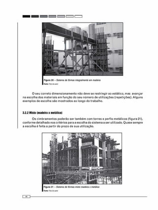 Figura 20 - Sistema de fôrmas integralmente em madeira
Fonte: Foto cto autor
O seu c o r r e t o d i m e n s i o n a m e n t o não deve se restringir ao estático, mas avançar
na e s c o l h a dos m a t e r i a i s e m f u n ç ã o do seu n ú m e r o de u t i l i z a ç õ e s (repetições). A l g u n s
e x e m p l o s de e s c o l h a são m o s t r a d o s ao longo do t r a b a l h o .
3.2.2 Misto (madeira x metálico)
O s c i m b r a m e n t o s poderão ser t a m b é m c o m t o r r e s e perfis m e t á l i c o s (figura 21),
c o n f o r m e detalhado nos critérios para a escolha do s i s t e m a a ser utilizado. Q u a s e s e m p r e
a e s c o l h a é feita a partir do prazo de sua utilização.
 