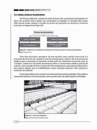 3.2.4 Cubetas (plásticas) de polipropileno
A s f ô r m a s plásticas, c u b e t a s de polipropileno, s ã o u s u a l m e n t e e m p r e g a d a s e m
lajes c o m g r a n d e s vãos e p o d e m ser c o m p r a d a s ou alugadas. A d e c i s ã o entre e s s a s
a l t e r n a t i v a s q u a s e s e m p r e é f u n ç ã o do p r a z o de e x e c u ç ã o da e s t r u t u r a , c o n f o r m e
ilustrado no d i a g r a m a da f i g u r a 23.
Figura 23 - Diagrama de orientação para confecção de fôrmas para lajes com cubetas de polipropileno
Fonte: Elaborada pelo autor
U m a d a s p r i n c i p a i s v a n t a g e n s da s u a e s c o l h a c o m o p a r t i d o e s t r u t u r a l é a
e c o n o m i a de c o n c r e t o e m relação a u m a laje m a c i ç a para o m e s m o vão. A e c o n o m i a de
m a d e i r a para a e x e c u ç ã o do a s s o a l h o da laje pode ser t o t a l m e n t e suprimida, pois as
" c u b e t a s " p o d e m ser c o l o c a d a s d i r e t a m e n t e sobre o c i m b r a m e n t o m e t á l i c o que lhe dá
suporte, c o m o se pode verificar na figura 24. Entre engenheiros, esse não é ponto pacífico,
pois a l g u n s a l e g a m que os t r a b a l h a d o r e s n e s s a c o n d i ç ã o e s t a r i a m m a i s e x p o s t o s a
a c i d e n t e s de trabalho.
O resultado plástico do concreto é normalmente de excelente qualidade (figura 25) e a
sua escolha pode ser uma boa solução, como se pode notar nas observações comentadas.
Figura 24 - Fôrma de polipropileno
Fonte: ASTRA S'A INDÚSTRIA E COMÉRCIO (2005)
 