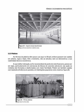 3.2.5 Plásticas
A s f ô r m a s de plástico t ê m pouco uso aqui no Brasil, e m b o r a p o s s a m ser usadas
e m pilares, vigas e lajes. A t é o m o m e n t o , não se e s t u d o u n e m se d e m o n s t r o u a sua
v i a b i l i d a d e t é c n i c o - e c o n ô m i c a .
A sua melhor indicação, se for recomendável do ponto de vista financeiro, parece ser
e m lajes, particularmente em estruturas de blocos de concreto estrutural, nas quais os
m ó d u l o s são f o r m a d o s e d e s f o r m a d o s c o m maior facilidade. Podem ser t a m b é m usadas
c o m bastante eficiência em paredes, e m habitações populares c o m o mostra a figura 26.
 