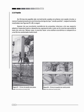 3.2.6 Papelão
A s f ô r m a s de papelão são n o r m a l m e n t e usadas e m pilares c o m seção circular, e
m e n o s f r e q ü e n t e m e n t e e m e n c h i m e n t o s de laje do tipo "caixão perdido", respectivamente
m o s t r a d a s nas figuras 27 e 28, a seguir.
A p e s a r da s u a e x c e l e n t e r e s i s t ê n c i a às p r e s s õ e s i n t e r n a s e do seu a s p e c t o
plástico i m p e c á v e l a p ó s a d e s e n f o r m a , a p r e s e n t a alto c u s t o se for preciso aproveitá-la
mais de u m a vez. N e s s e caso, é preciso fazer u m a a n á l i s e e c o n ô m i c a e c o m p a r á - l a a
u m a f ô r m a c a m b o t a d a tradicional.
Figura 27 - Fôrmas de papelão para pilares
Fonte: Dimitu Wultiformas Concrelubo (20351
. a-' /
íi^íf-'-'' jesse
j s ? 3 ? "
/ I IIr-v»
Figura 28 - Fôrmas de papelão tipo caixão peroido
Fonte: Dimibu Muüitwmas Cor>:retubo (2005)
 