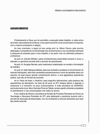 AGRADECIMENTOS
P r i m e i r a m e n t e a D e u s , p o r ter p e r m i t i d o a e x e c u ç ã o d e s t e t r a b a l h o , e n e s t a altura
d a m i n h a v i d a p r o f i s s i o n a l c o n t i n u a r o m e u a p r i m o r a m e n t o c o m o s e e s t i v e s s e c o m e ç a n d o ,
c o m o m e s m o e n t u s i a s m o e a l e g r i a .
A o m e u o r i e n t a d o r , e a g o r a j á m e u a m i g o prof. dr. N i l s o n F r a n c o , p e l a e n o r m e
d e d i c a ç ã o e c o m p e t ê n c i a n a t r a n s m i s s ã o d o s e n s i n a m e n t o s e n o s c o n s t a n t e s e s t í m u l o s
à p e s q u i s a d e s o l u ç õ e s p a r a o m e u t r a b a l h o , e d e q u e m virei u m a d m i r a d o r p e s s o a l e
p r o f i s s i o n a l .
A o prof. dr. C l á u d i o Mitidieri, p e l o s c o n h e c i m e n t o s t r a n s m i t i d o s d u r a n t e o c u r s o a
a t e n ç ã o e a g e n t i l e z a d u r a n t e t o d o o p e r í o d o d e a p r e n d i z a d o .
A o prof. dr. D o u g l a s B a r r e t o , p e l a i n e s t i m á v e l c o l a b o r a ç ã o n a r e v i s ã o e f o r m a t a ç ã o
d o t r a b a l h o .
A o prof. dr. A d ã o M a r q u e s B a t i s t a , p e l a s u a a m i z a d e e p r e s t e z a n o f o r n e c i m e n t o de
e x t e n s a bibliografia, a l é m d o s c o n s t a n t e s e s c l a r e c i m e n t o s e t r o c a d e o p i n i õ e s s o b r e u m
a s s u n t o , d o q u a l p o s s u i g r a n d e c o n h e c i m e n t o t e ó r i c o , e u m a g i g a n t e s c a e x p e r i ê n c i a
p r á t i c a , q u e s ã o a s f ô r m a s d e c o n c r e t o .
A o sr. P a u l o d e A s s i s , o P a u l i n h o , e s s e m a g n í f i c o l a b o r a t o r i s t a , p e l a p r e s t e z a n a s
e x p e r i ê n c i a s d e l a b o r a t ó r i o , h á m a i s d e 3 0 a n o s n o IPT, s e m p r e a t e n t o e d i s p o s t o a
e s c l a r e c e r e a t r a n s m i t i r o s s e u s c o n h e c i m e n t o s . A t o d a s e c r e t a r i a d o C E N A T E C ,
p a r t i c u l a r m e n t e à sra. M a r y Y o s h i o k a Pires d e Toledo, s e m p r e gentil, e f i c i e n t e e prestativa
n o a t e n d i m e n t o e n a s c o m u n i c a ç õ e s c o m t o d o s o s a l u n o s .
À sra. V a l é r i a d e O l i v e i r a , s e c r e t á r i a d a D i v i s ã o d e P r o d u t o s F l o r e s t a i s d o C e n t r o de
T e c n o l o g i a e R e c u r s o s F l o r e s t a i s d o IPT, p e l a d e d i c a ç ã o e p a c i ê n c i a d u r a n t e t o d c o
p e r í o d o d a e x e c u ç ã o d a d i s s e r t a ç ã o , c o m a s c o n s t a n t e s e n a t u r a i s a l t e r a ç õ e s q u e e s s e
tipo t a r e f a a c a r r e t a .
 
