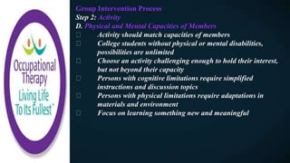 Group Intervention Process
Step 2: Activity
D. Physical and Mental Capacities of Members
Activity should match capacities of members
College students without physical or mental disabilities,
possibilities are unlimited
Choose an activity challenging enough to hold their interest,
but not beyond their capacity
Persons with cognitive limitations require simplified
instructions and discussion topics
Persons with physical limitations require adaptations in
materials and environment
Focus on learning something new and meaningful
 