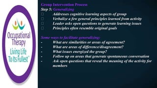 Group Intervention Process
Step 5: Generalizing
Addresses cognitive learning aspects of group
Verbalize a few general principles learned from activity
Leader asks open questions to generate learning issues
Principles often resemble original goals
Some ways to facilitate generalizing:
- What are similarities or areas of agreement?
- What are areas of difference/disagreement?
- What issues energized the group?
- Follow up on areas that generate spontaneous conversation
- Ask open questions that reveal the meaning of the activity for
members
 