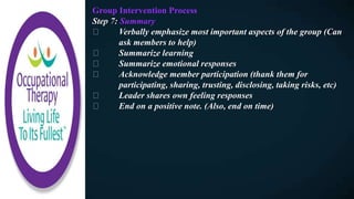 Group Intervention Process
Step 7: Summary
Verbally emphasize most important aspects of the group (Can
ask members to help)
Summarize learning
Summarize emotional responses
Acknowledge member participation (thank them for
participating, sharing, trusting, disclosing, taking risks, etc)
Leader shares own feeling responses
End on a positive note. (Also, end on time)
 