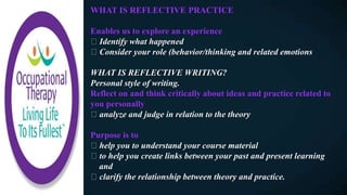 WHAT IS REFLECTIVE PRACTICE
Enables us to explore an experience
Identify what happened
Consider your role (behavior/thinking and related emotions
WHAT IS REFLECTIVE WRITING?
Personal style of writing.
Reflect on and think critically about ideas and practice related to
you personally
analyze and judge in relation to the theory
Purpose is to
help you to understand your course material
to help you create links between your past and present learning
and
clarify the relationship between theory and practice.
 