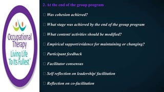 2. At the end of the group program
Was cohesion achieved?
What stage was achieved by the end of the group program
What content/ activities should be modified?
Empirical support/evidence for maintaining or changing?
Participant feedback
Facilitator consensus
Self reflection on leadership/ facilitation
Reflection on co-facilitation
 