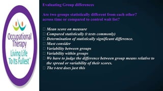 Evaluating Group differences
Are two groups statistically different from each other?
across time or compared to control wait list?
Mean score on measure
Compared statistically (t tests commonly)
Determination of statistically significant difference.
Must consider
Variability between groups
Variability within groups
We have to judge the difference between group means relative to
the spread or variability of their scores.
The t-test does just this
 