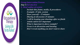 Group Intervention Process
Step 1:Introduction
E. Brief outline of session
Include time frame, media, & procedures
Example: 45 min. session
- Draw yourself – 15 minutes
- Sharing & discussion 25 minutes
- I will be keeping your drawings after we finish
- Artistic talent isn’t important
What is important in above example?
Focus is on discussion and learning
Don’t reveal anything you don’t want to share
 