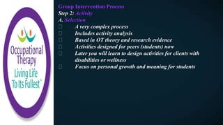 Group Intervention Process
Step 2: Activity
A. Selection
A very complex process
Includes activity analysis
Based in OT theory and research evidence
Activities designed for peers (students) now
Later you will learn to design activities for clients with
disabilities or wellness
Focus on personal growth and meaning for students
 