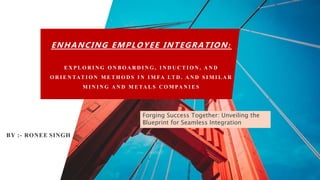 ENHANCING EMPLOYEE INTEGRATION :
E X P L O R I N G O N B O A R D I N G , I N D U C T I O N , A N D
O R I E N TAT I O N M E T H O D S I N I M FA LT D . A N D S I M I L A R
M I N I N G A N D M E TA L S C O M PA N I E S
BY :- RONEE SINGH
Forging Success Together: Unveiling the
Blueprint for Seamless Integration
 