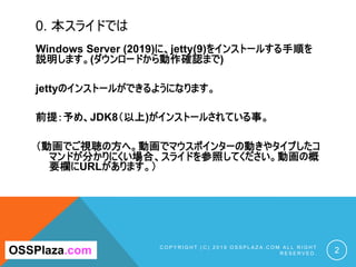 0. 本スライドでは
Windows Server (2019)に、jetty(9)をインストールする手順を
説明します。(ダウンロードから動作確認まで)
jettyのインストールができるようになります。
前提：予め、JDK8（以上)がインスト...