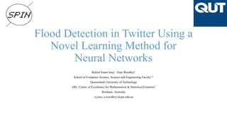 Flood Detection in Twitter Using a
Novel Learning Method for
Neural Networks
Rabiul Islam Jony1, Alan Woodley2
School of Computer Science, Science and Engineering Faculty1,2
Queensland University of Technology
ARC Centre of Excellence for Mathematical & Statistical Frontiers2
Brisbane, Australia
{r.jony, a.woodley}@qut.edu.au
 