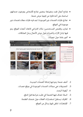 9
●
،‫خدماتهم‬ ‫يعرضون‬ ‫ألشخاص‬ ‫نماذج‬ ‫يتضمن‬ :‫بتنفيذها‬ ‫قمت‬ ‫أعمال‬ ‫نماذج‬
.‫خدمة‬ ‫عرض‬ ‫كيفية‬ ‫عن‬ ‫فكرة‬ ‫أخذ‬ ‫على‬ ‫تساعدك‬
●
‫غير‬ ‫لخدمات‬ ‫عمالء‬ ‫طلبات‬ ‫فيه‬ ‫تجد‬ :‫الموجودة‬ ‫غير‬ ‫الخدمات‬ ‫طلبات‬ ‫نماذج‬
.‫الموقع‬ ‫في‬ ‫موجودة‬
●
‫يتم‬ ،‫الموقع‬ ‫أعضاء‬ ‫اللتقاء‬ ‫افتراضي‬ ‫مكان‬ :‫المستخدمين‬ ‫وقصص‬ ‫تجارب‬
.‫المشكالت‬ ‫وحل‬ ‫األعمال‬ ‫عرض‬ ‫حول‬ ‫والخبرات‬ ‫اآلراء‬ ‫تبادل‬ ‫فيها‬
●
.‫خمسات‬ ‫حول‬ ‫عامة‬ ‫أمور‬
2
.
‫أضف‬
.‫الجديدة‬ ‫الخدمات‬ ‫إضافة‬ ‫فيها‬ ‫يتم‬ :‫خدمة‬
3
‫الموجو‬ ‫الخدمات‬ ‫مجاالت‬ ‫هي‬ :‫التصنيفات‬ .
.‫خمسات‬ ‫موقع‬ ‫في‬ ‫دة‬
4
.‫البحث‬ ‫أيقونة‬ .
5
.‫الدفع‬ ‫قبل‬ ‫شراءها‬ ‫طلبت‬ ‫تي‬‫ل‬‫ا‬ ‫الخدمة‬ ‫فيها‬ ‫تضاف‬ :‫السلة‬ .
6
.‫المقدمة‬ ‫خدمتك‬ ‫حول‬ ‫العمالء‬ ‫استفسارات‬ ‫يستقبل‬ :‫الظرف‬ .
7
.‫الموقع‬ ‫من‬ ‫رسائل‬ ‫فيها‬ ‫تتلقى‬ :‫اإلشعارات‬ .
 