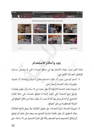 10
‫االستخدام‬ ‫وأحكام‬ ‫بنود‬
‫لكي‬ ‫خمسات‬ ‫موقع‬ ‫في‬ ‫بها‬ ‫االلتزام‬ ‫عليك‬ ‫يجب‬ ‫أمور‬ ‫هناك‬
‫حسابك‬ ‫يتعرض‬ ‫ال‬
:‫هي‬ ‫األمور‬ ‫تلك‬ ‫أهم‬ ،‫لإلغالق‬
1
.
‫مقابل‬ ‫خدمتك‬ ‫تكون‬ ‫أن‬ ‫يجب‬ :‫الرسمي‬ ‫السعر‬
٥
‫تضيف‬ ‫أن‬ ‫ويمكنك‬ ،‫دوالر‬
.‫أعلى‬ ‫بأسعار‬ ‫الخدمة‬ ‫لتلك‬ ‫تطويرات‬
2
.
‫عن‬ ‫عمره‬ ‫يقل‬ ‫أال‬ :)‫(البائع‬ ‫الخدمة‬ ‫مقدم‬ ‫شروط‬
١٨
‫يقوم‬ ‫وأن‬ ،‫سنة‬
‫بعمليات‬
‫نكران‬ ‫حالة‬ ‫في‬ ،‫خمسات‬ ‫لموقع‬ ‫له‬ ‫إثباتا‬ ‫تكون‬ ‫لكي‬ ،‫الخدمة‬ ‫لبيع‬ ‫توثيق‬
‫في‬ ‫الموقع‬ ‫خالل‬ ‫من‬ ‫عمله‬ ‫يكون‬ ‫أن‬ ‫يجب‬ ‫ال‬ ‫كما‬ ،‫بها‬ ‫يرض‬ ‫لم‬ ‫أنه‬ ‫أو‬ ‫المشتري‬
.‫الموقع‬ ‫قبل‬ ‫من‬ ‫المحظورة‬ ‫الدولة‬
3
.
‫المطالبة‬ ‫للبائع‬ ‫يحق‬ ‫وال‬ ،‫الملكية‬ ‫حقوق‬ ‫مع‬ ‫الخدمات‬ ‫تباع‬ :‫الخدمة‬ ‫شروط‬
‫أو‬ ،‫الحقوق‬ ‫بتلك‬
‫توقيع‬ ‫أو‬ ‫شعار‬ ‫مثل‬ ،‫بيعه‬ ‫عند‬ ‫للمنتج‬ ‫تجارية‬ ‫عالمة‬ ‫عمل‬
‫عن‬ ‫التسليم‬ ‫فترة‬ ‫تقل‬ ‫وأال‬ ،‫المصمم‬ ‫باسم‬ ‫التصميم‬ ‫إرفاق‬ ‫أو‬
٢٤
‫تى‬‫ح‬ ،‫ساعة‬
 