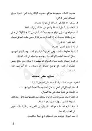 15
‫موقع‬ ‫ضمنها‬ ‫(من‬ ‫اإللكترونية‬ ‫حسوب‬ ‫مواقع‬ ‫لمجموعة‬ ‫المالك‬ ‫حسوب‬
)‫خمسات‬
:‫كاآلتي‬ ‫وهي‬
1
.
.‫خمسات‬ ‫موقع‬ ‫في‬ ‫حسابك‬ ‫إلى‬ ‫الدخول‬ ‫تسجيل‬
2
.
.‫المساعدة‬ ‫مركز‬ ‫خانة‬ ‫على‬ ‫والنقر‬ ‫الصفحة‬ ‫أسفل‬ ‫إلى‬ ‫الذهاب‬
3
.
‫حال‬ ‫في‬ "‫تذكرة‬ ‫"فتح‬ ‫على‬ ‫النقر‬ ‫يمكنك‬ ،‫حسوب‬ ‫موقع‬ ‫إلى‬ ‫تحويلك‬ ‫سيتم‬
‫فعليك‬ ‫السابق‬ ‫طلبك‬ ‫على‬ ‫الرد‬ ‫معرفة‬ ‫تريد‬ ‫كنت‬ ‫إن‬ ‫أما‬ ،‫جديدة‬ ‫مشكلة‬ ‫طرح‬
"‫تذاكري‬ " ‫على‬ ‫النقر‬
4
.
‫قم‬
"‫"خمسات‬ ‫القسم‬ ‫باختيار‬
5
.
‫الموجود‬ ‫الرقم‬ ‫وهو‬ ‫الطلب‬ ‫رقم‬ ‫بكتابة‬ ‫القيام‬ ‫وهي‬ ‫الطلب‬ ‫معلومات‬ ‫كتابة‬
.‫الخانة‬ ‫تلك‬ ‫في‬ ‫ولصقه‬ ‫نسخه‬ ‫يتم‬ ،‫المباعة‬ ‫أو‬ ‫المقدمة‬ ‫الخدمة‬ ‫أسفل‬
6
.
‫بعض‬ ‫إرفاق‬ ‫ويتم‬ ‫الرسالة‬ ‫مضمون‬ ‫ثم‬ ‫الرسالة‬ ‫بعنوان‬ ‫بالبدء‬ ‫الرسالة‬ ‫كتابة‬
‫إ‬ ‫المشكلة‬ ‫توضح‬ ‫تي‬‫ل‬‫ا‬ ‫الصور‬ ‫أو‬ ‫الملفات‬
‫خانة‬ ‫على‬ ‫أنقر‬ ‫ثم‬ ‫ومن‬ ‫وجدت‬ ‫ن‬
.‫اإلرسال‬
‫سعر‬ ‫تحديد‬
‫الخدمة‬
:‫التالية‬ ‫العوامل‬ ‫على‬ ‫االعتماد‬ ‫عليك‬ ‫خدمتك‬ ‫سعر‬ ‫حديد‬َ‫ت‬‫ل‬
1
.
،‫البرامج‬ ،‫الكاميرا‬ ،‫الحاسوب‬ ‫مثل‬ ‫بها‬ ‫تعمل‬ ‫تي‬‫ل‬‫ا‬ ‫الوسائل‬ ‫سعر‬
……
2
.
.‫المجال‬ ‫هذا‬ ‫في‬ ‫عملك‬ ‫فترة‬ ‫هي‬ :‫الخبرة‬
3
.
‫عند‬ ‫يختلف‬ ‫لألفراد‬ ‫الخدمة‬ ‫تقديم‬ ‫سعر‬ :‫العميل‬
‫ومعرفتك‬ ،‫للشركات‬ ‫تقديمها‬
.‫الخدمة‬ ‫سعر‬ ‫تحديد‬ ‫تسهل‬ ‫بالعميل‬ ‫السابقة‬
4
.
‫المستغرق‬ ‫الوقت‬ ‫حسب‬ ‫ويتناقص‬ ‫يتزايد‬ ‫الخدمة‬ ‫سعر‬ :‫الخدمة‬ ‫تسليم‬ ‫مدة‬
.‫الخدمة‬ ‫تحضير‬ ‫في‬
5
.
.‫منافسيك‬ ‫أسعار‬ ‫تابع‬ ،‫خدمتك‬ ‫سعر‬ ‫لتحديد‬ :‫السوق‬ ‫سعر‬
 