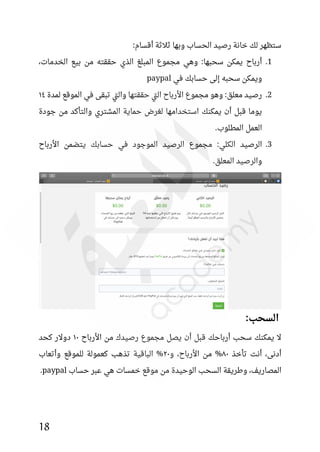 18
:‫أقسام‬ ‫ثالثة‬ ‫وبها‬ ‫الحساب‬ ‫رصيد‬ ‫خانة‬ ‫لك‬ ‫ستظهر‬
1
.
،‫الخدمات‬ ‫بيع‬ ‫من‬ ‫حققته‬ ‫الذي‬ ‫المبلغ‬ ‫مجموع‬ ‫وهي‬ :‫سحبها‬ ‫يمكن‬ ‫أرباح‬
‫في‬ ‫حسابك‬ ‫إلى‬ ‫سحبه‬ ‫ويمكن‬
paypal
2
.
‫لمدة‬ ‫الموقع‬ ‫في‬ ‫تبقى‬ ‫تي‬‫ل‬‫وا‬ ‫حققتها‬ ‫تي‬‫ل‬‫ا‬ ‫األرباح‬ ‫مجموع‬ ‫وهو‬ :‫معلق‬ ‫رصيد‬
١٤
‫جودة‬ ‫من‬ ‫والتأكد‬ ‫المشتري‬ ‫حماية‬ ‫لغرض‬ ‫استخدامها‬ ‫يمكنك‬ ‫أن‬ ‫قبل‬ ‫يوما‬
.‫المطلوب‬ ‫العمل‬
3
.
:‫الكلي‬ ‫الرصيد‬
‫األرباح‬ ‫يتضمن‬ ‫حسابك‬ ‫في‬ ‫الموجود‬ ‫الرصيد‬ ‫مجموع‬
.‫المعلق‬ ‫والرصيد‬
:‫السحب‬
‫األرباح‬ ‫من‬ ‫رصيدك‬ ‫مجموع‬ ‫يصل‬ ‫أن‬ ‫قبل‬ ‫أرباحك‬ ‫سحب‬ ‫يمكنك‬ ‫ال‬
١٠
‫كحد‬ ‫دوالر‬
‫تأخذ‬ ‫أنت‬ ،‫أدنى‬
٨٠
‫و‬ ،‫األرباح‬ ‫من‬ %
٢٠
‫وأتعاب‬ ‫للموقع‬ ‫كعمولة‬ ‫تذهب‬ ‫الباقية‬ %
‫وطريقة‬ ،‫المصاريف‬
‫ال‬
‫حساب‬ ‫عبر‬ ‫هي‬ ‫خمسات‬ ‫موقع‬ ‫من‬ ‫الوحيدة‬ ‫سحب‬
paypal
.
 