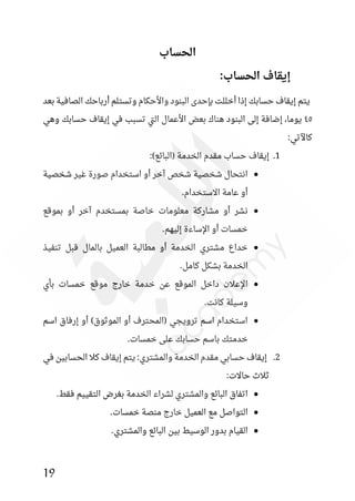 19
‫الحساب‬
:‫الحساب‬ ‫إيقاف‬
‫بعد‬ ‫الصافية‬ ‫أرباحك‬ ‫وتستلم‬ ‫واألحكام‬ ‫البنود‬ ‫بئحدى‬ ‫أخللت‬ ‫إذا‬ ‫حسابك‬ ‫إيقاف‬ ‫يتم‬
٤٥
‫وهي‬ ‫حسابك‬ ‫إيقاف‬ ‫في‬ ‫تسبب‬ ‫تي‬‫ل‬‫ا‬ ‫األعمال‬ ‫بعض‬ ‫هناك‬ ‫البنود‬ ‫إلى‬ ‫إضافة‬ ،‫يوما‬
:‫كاآلتي‬
1
.
:)‫(البائع‬ ‫الخدمة‬ ‫مقدم‬ ‫حساب‬ ‫إيقاف‬
●
‫شخصية‬ ‫غير‬ ‫صورة‬ ‫استخدام‬ ‫أو‬ ‫آخر‬ ‫شخص‬ ‫شخصية‬ ‫انتحال‬
.‫االستخدام‬ ‫عامة‬ ‫أو‬
●
‫بموقع‬ ‫أو‬ ‫آخر‬ ‫بمستخدم‬ ‫خاصة‬ ‫معلومات‬ ‫مشاركة‬ ‫أو‬ ‫نشر‬
.‫إليهم‬ ‫اإلساءة‬ ‫أو‬ ‫خمسات‬
●
‫تنفيذ‬ ‫قبل‬ ‫بالمال‬ ‫العميل‬ ‫مطالبة‬ ‫أو‬ ‫الخدمة‬ ‫مشتري‬ ‫خداع‬
.‫كامل‬ ‫بشكل‬ ‫الخدمة‬
●
‫بأي‬ ‫خمسات‬ ‫موقع‬ ‫خارج‬ ‫خدمة‬ ‫عن‬ ‫الموقع‬ ‫داخل‬ ‫اإلعالن‬
.‫كانت‬ ‫وسيلة‬
●
‫اسم‬ ‫إرفاق‬ ‫أو‬ )‫الموثوق‬ ‫أو‬ ‫(المحترف‬ ‫ترويجي‬ ‫اسم‬ ‫استخدام‬
.‫خمسات‬ ‫على‬ ‫حسابك‬ ‫باسم‬ ‫خدمتك‬
2
.
‫في‬ ‫الحسابين‬ ‫كال‬ ‫إيقاف‬ ‫يتم‬ :‫والمشتري‬ ‫الخدمة‬ ‫مقدم‬ ‫حسابي‬ ‫إيقاف‬
:‫حاالت‬ ‫ثالث‬
●
.‫فقط‬ ‫التقييم‬ ‫بغرض‬ ‫الخدمة‬ ‫لشراء‬ ‫والمشتري‬ ‫البائع‬ ‫اتفاق‬
●
.‫خمسات‬ ‫منصة‬ ‫خارج‬ ‫العميل‬ ‫مع‬ ‫التواصل‬
●
.‫والمشتري‬ ‫البائع‬ ‫بين‬ ‫الوسيط‬ ‫بدور‬ ‫القيام‬
 