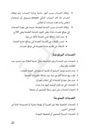 20
3
.
‫إيقاف‬ ‫يتم‬ :‫الحساب‬ ‫بئدارة‬ ‫خاصة‬ ‫أمور‬ ‫بسبب‬ ‫الحساب‬ ‫إيقاف‬
‫البنكي‬ ‫الحساب‬ ‫كان‬ ‫إذا‬ ‫الحساب‬
paypal
‫استخدام‬ ‫أو‬ ،‫مسروق‬
.‫العكس‬ ‫أو‬ ‫حسابات‬ ‫لعدة‬ ‫واحد‬ ‫شخص‬
4
.
‫الخدمات‬ ‫جودة‬ ‫على‬ ‫حرصا‬ :‫المقدمة‬ ‫الخدمة‬ ‫بسبب‬ ‫الحساب‬ ‫إيقاف‬
‫هنا‬ ‫خمسات‬ ‫موقع‬ ‫في‬
:‫كاآلتي‬ ‫وهي‬ ‫المقدمة‬ ‫للخدمة‬ ‫القيود‬ ‫بعض‬ ‫ك‬
●
.‫مرة‬ ‫من‬ ‫ألكثر‬ ‫الخدمة‬ ‫نفس‬ ‫إضافة‬ ‫تكرار‬ ‫عدم‬
●
.‫المنصة‬ ‫خارج‬ ‫مواقع‬ ‫في‬ ‫المقدمة‬ ‫الخدمة‬ ‫عن‬ ‫اإلعالن‬ ‫تجنب‬
●
.‫خمسات‬ ‫موقع‬ ‫في‬ ‫ممنوعة‬ ‫خدمة‬ ‫تقديم‬ ‫عن‬ ‫االبتعاد‬
:‫المرفوضة‬ ‫الخدمات‬
1
.
‫دون‬ ‫المقالة‬ ‫خدمة‬ ‫مثال‬ ،‫الواضحة‬ ‫وغير‬ ‫المحددة‬ ‫غير‬ ‫الخدمات‬
‫عدد‬ ‫تحديد‬
.‫دوالر‬ ‫بكم‬ ‫الكلمات‬
2
.
.‫المحدد‬ ‫الموعد‬ ‫في‬ ‫التسليم‬ ‫تقديم‬ ‫أو‬ ‫التسليم‬ ‫موعد‬ ‫تحديد‬ ‫عدم‬
3
.
.‫للخدمة‬ ‫تطويرات‬ ‫إضافة‬ ‫دون‬ ‫مرة‬ ‫من‬ ‫أكثر‬ ‫خدمة‬ ‫بيع‬ ‫طلب‬
4
.
.‫نموذج‬ ‫تتطلب‬ ‫تي‬‫ل‬‫ا‬ ‫للخدمات‬ ‫نموذج‬ ‫عمل‬ ‫عدم‬
5
.
.‫مرات‬ ‫عدة‬ ‫فيها‬ ‫الوصف‬ ‫تكرار‬ ‫تم‬ ‫تي‬‫ل‬‫ا‬ ‫الخدمات‬
6
.
.‫ضعيفة‬ ‫أو‬ ‫المحتوى‬ ‫سيئة‬ ‫صور‬ ‫على‬ ‫الخدمات‬ ‫احتواء‬
:‫الممنوعة‬ ‫الخدمات‬
1
.
‫من‬ ً‫تماما‬ ‫المنسوخة‬ ‫أو‬ ‫محلية‬ ‫بلهجة‬ ‫أو‬ ‫العربية‬ ‫غير‬ ‫بلغة‬ ‫المكتوبة‬ ‫الخدمات‬
.‫آخرين‬ ‫أشخاص‬
2
.
.‫الجودة‬ ‫الضعيفة‬ ‫أو‬ ‫المحتوى‬ ‫الرديئة‬ ‫الخدمات‬
 