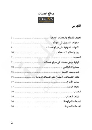 2
‫خمسات‬ ‫موقع‬
‫الفهرس‬
:‫المصغرة‬ ‫والخدمات‬ ‫بالموقع‬ ‫تعريف‬
................................
.........................
3
:‫الموقع‬ ‫في‬ ‫التسجيل‬ ‫خطوات‬
................................
...............................
3
‫خمسات‬ ‫موقع‬ ‫على‬ ‫المتوفرة‬ ‫األدوات‬
................................
.....................
8
‫االستخدام‬ ‫وأحكام‬ ‫بنود‬
................................
................................
.....
10
‫الخدمات‬
................................
................................
.............................
11
:‫خمسات‬ ‫موقع‬ ‫في‬ ‫خدمتك‬ ‫عرض‬ ‫كيفية‬
................................
...............
11
‫البائعين‬ ‫مستويات‬
................................
................................
.............
13
‫الخدمة‬ ‫سعر‬ ‫تحديد‬
................................
................................
...........
15
‫إيجابية‬ ‫تقييمات‬ ‫على‬ ‫والحصول‬ ‫التقييمات‬ ‫نظام‬
................................
..
16
‫األرباح‬ ‫سحب‬
................................
................................
....................
17
‫الرصيد‬ ‫معرفة‬
................................
................................
...................
17
‫الحساب‬
................................
................................
..............................
19
‫الحساب‬ ‫إيقاف‬
................................
................................
.................
19
:‫المرفوضة‬ ‫الخدمات‬
................................
................................
.............
20
:‫الممنوعة‬ ‫الخدمات‬
................................
................................
...............
20
 