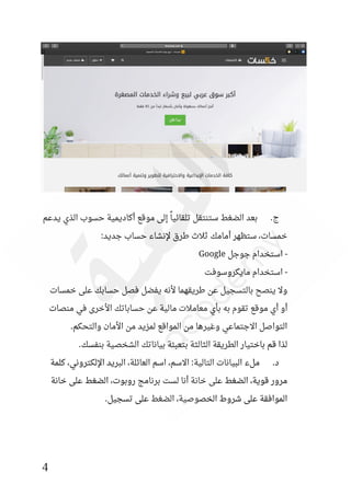 4
‫يدعم‬ ‫الذي‬ ‫حسوب‬ ‫أكاديمية‬ ‫موقع‬ ‫إلى‬ ً‫تلقائيا‬ ‫ستنتقل‬ ‫الضغط‬ ‫بعد‬ .‫ج‬
:‫جديد‬ ‫حساب‬ ‫إلنشاء‬ ‫طرق‬ ‫ثالث‬ ‫أمامك‬ ‫ستظهر‬ ،‫خمسات‬
-
‫جوجل‬ ‫استخدام‬
Google
-
‫مايكروسوفت‬ ‫استخدام‬
‫خمسات‬ ‫على‬ ‫حسابك‬ ‫فصل‬ ‫يفضل‬ ‫ألنه‬ ‫طريقهما‬ ‫عن‬ ‫بالتسجيل‬ ‫ينصح‬ ‫وال‬
‫أو‬
‫منصات‬ ‫في‬ ‫األخرى‬ ‫حساباتك‬ ‫عن‬ ‫مالية‬ ‫معامالت‬ ‫بأي‬ ‫به‬ ‫تقوم‬ ‫موقع‬ ‫أي‬
.‫والتحكم‬ ‫األمان‬ ‫من‬ ‫لمزيد‬ ‫المواقع‬ ‫من‬ ‫وغيرها‬ ‫االجتماعي‬ ‫التواصل‬
‫بياناتك‬ ‫بتعبئة‬ ‫الثالثة‬ ‫الطريقة‬ ‫باختيار‬ ‫قم‬ ‫لذا‬
.‫بنفسك‬ ‫الشخصية‬
‫كلمة‬ ،‫اإللكتروني‬ ‫البريد‬ ،‫العائلة‬ ‫اسم‬ ،‫االسم‬ :‫التالية‬ ‫البيانات‬ ‫ملء‬ .‫د‬
‫خانة‬ ‫على‬ ‫الضغط‬ ،‫روبوت‬ ‫برنامج‬ ‫لست‬ ‫أنا‬ ‫خانة‬ ‫على‬ ‫الضغط‬ ،‫قوية‬ ‫مرور‬
.‫تسجيل‬ ‫على‬ ‫الضغط‬ ،‫الخصوصية‬ ‫شروط‬ ‫على‬ ‫الموافقة‬
 