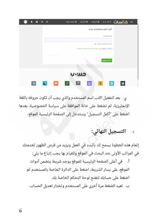 6
‫باللغة‬ ‫حروفه‬ ‫تكون‬ ‫أن‬ ‫يجب‬ ‫والذي‬ ‫المستخدم‬ ‫اسم‬ ‫اكتب‬ ‫التفعيل‬ ‫بعد‬ .‫ي‬
‫بعدها‬ ،‫الخصوصية‬ ‫سياسة‬ ‫على‬ ‫الموافقة‬ ‫خانة‬ ‫على‬ ‫تضغط‬ ‫ثم‬ ،‫اإلنجليزية‬
.‫للموقع‬ ‫الرئيسية‬ ‫الصفحة‬ ‫إلى‬ ‫وستدخل‬ "‫التسجيل‬ ‫"أكمل‬ ‫على‬ ‫اضغط‬
2
.
:‫النهائي‬ ‫التسجيل‬
‫في‬ ‫بالبدء‬ ‫لك‬ ‫يسمح‬ ‫الخطوة‬ ‫هذه‬ ‫إتمام‬
‫لخدمتك‬ ‫الظهور‬ ‫فرص‬ ‫من‬ ‫ويزيد‬ ‫العمل‬
:‫يلي‬ ‫ما‬ ‫إتباع‬ ‫يجب‬ ‫بها‬ ‫وللقيام‬ ‫الموقع‬ ‫في‬ ‫البحث‬ ‫عند‬ ‫األولى‬ ‫المراتب‬ ‫في‬
‫أدوات‬ ‫يتضمن‬ ‫شريط‬ ‫يوجد‬ ‫للموقع‬ ‫الرئيسية‬ ‫الصفحة‬ ‫أعلى‬ ‫في‬ .‫أ‬
‫ثم‬ ‫بالمستخدم‬ ‫الخاصة‬ ‫الدائرة‬ ‫على‬ ‫اضغط‬ ،‫الشريط‬ ‫يسار‬ ‫على‬ ،‫الموقع‬
‫التحكم‬ ‫لوحة‬ ‫لتفتح‬ ‫حسابك‬ ‫على‬ ‫اضغط‬
.‫بك‬ ‫الخاصة‬
.‫الحساب‬ ‫تعديل‬ ‫وتختار‬ ‫المستخدم‬ ‫على‬ ‫أخرى‬ ‫مرة‬ ‫الضغط‬ ‫تعيد‬ .‫ب‬
 