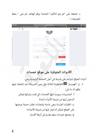 8
" ‫على‬ ‫تضغط‬ .‫د‬
‫حفظ‬ " ‫على‬ ‫ثم‬ ،‫الهاتف‬ ‫برقم‬ ‫الخاصة‬ "‫التأكيد‬ ‫يتم‬ ‫لم‬
." ‫التعديالت‬
‫خمسات‬ ‫موقع‬ ‫على‬ ‫المتوفرة‬ ‫األدوات‬
:‫وهي‬ ‫الرئيسية‬ ‫الصفحة‬ ‫أعلى‬ ‫في‬ ‫شريط‬ ‫على‬ ‫تتواجد‬ ‫الموقع‬ ‫أدوات‬
1
.
‫زر‬
"
‫الهمبرغر‬
"
‫عليها‬ ‫الضغط‬ ‫عند‬ :)‫الشريط‬ ‫يمين‬ ‫على‬ ‫الثالثة‬ ‫(الخطوط‬
:‫يلي‬ ‫ما‬ ‫لك‬ ‫يظهر‬
‫(يمكن‬ ‫بشرائها‬ ‫قمت‬ ‫تي‬‫ل‬‫ا‬ ‫الخدمات‬ ‫فيها‬ ‫ويوجد‬ :‫المشتريات‬ .‫أ‬
)‫أيضا‬ ‫األدوات‬ ‫شريط‬ ‫من‬ ‫إليها‬ ‫الدخول‬
‫عرضتها‬ ‫خدمة‬ ‫تطلب‬ ‫بئشعارات‬ ‫خاصة‬ ‫وهي‬ :‫الواردة‬ ‫الطلبات‬ .‫ب‬
‫األد‬ ‫شريط‬ ‫من‬ ‫إليها‬ ‫الدخول‬ ‫(يمكن‬ ‫الموقع‬ ‫على‬
)‫وات‬
:‫أقسام‬ ‫أربعة‬ ‫إلى‬ ‫مقسم‬ ‫وهو‬ :‫خمسات‬ ‫مجتمع‬ .‫ج‬
 