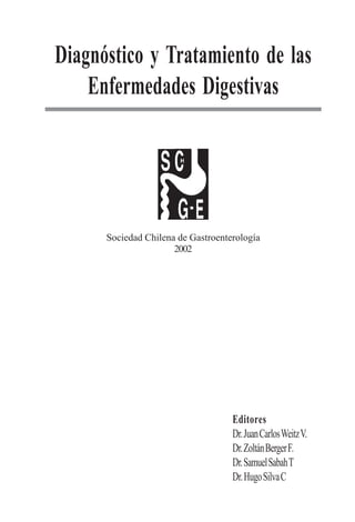 1
Diagnóstico y Tratamiento de las
Enfermedades Digestivas
Sociedad Chilena de Gastroenterología
2002
Editores
Dr.JuanCarlosWeitzV.
Dr.ZoltánBergerF.
Dr.SamuelSabahT
Dr.HugoSilvaC
 