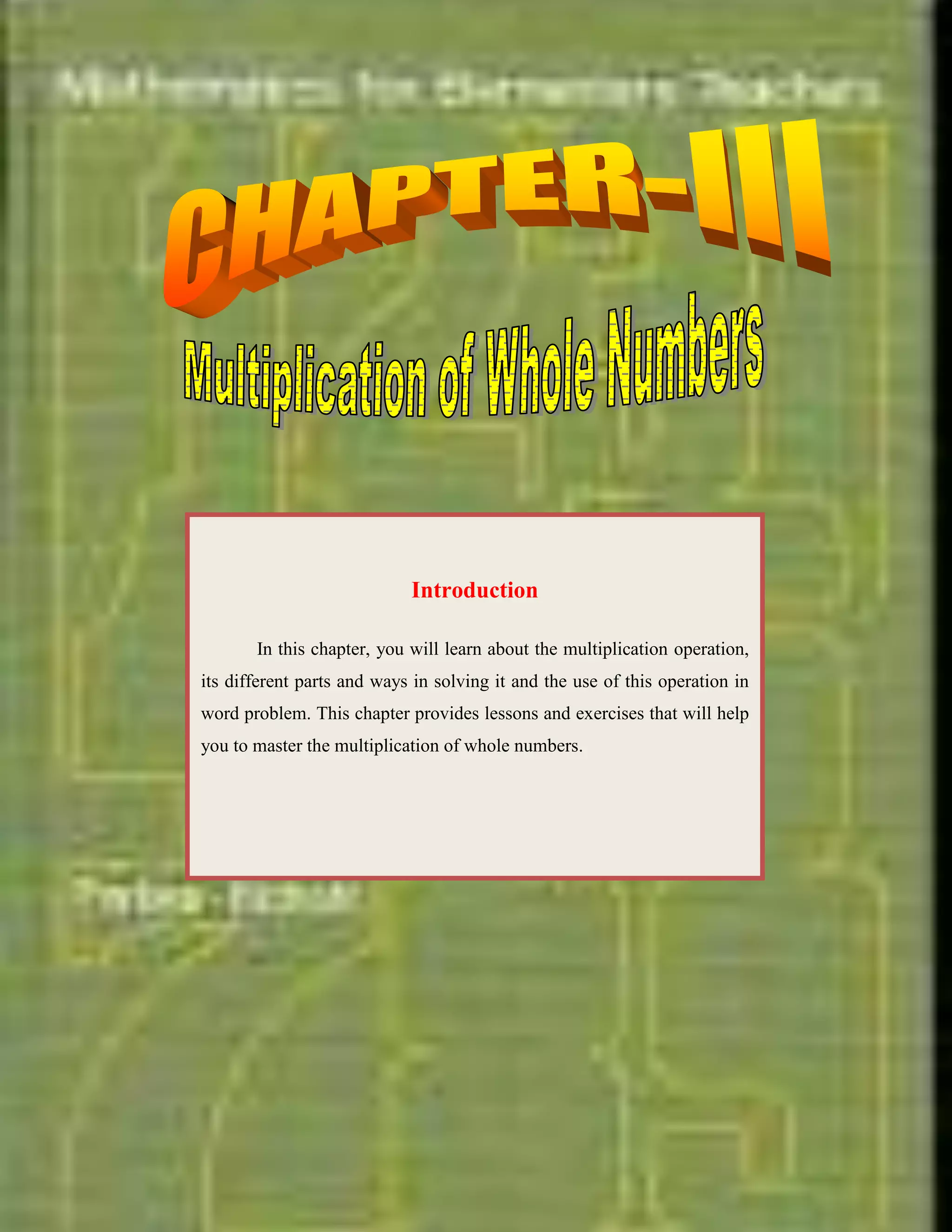 <br /> <br />IntroductionIn this chapter, you will learn about the multiplication operation, its different parts and ways in solving it and the use of this operation in word problem. This chapter provides lessons and exercises that will help you to master the multiplication of whole numbers.<br />-923925-8413750<br />