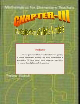        <br />           <br />IntroductionIn this chapter, you will learn about the multiplication operation, its different parts and ways in solving it and the use of this operation in word problem. This chapter provides lessons and exercises that will help you to master the multiplication of whole numbers.<br />-923925-8413750<br />