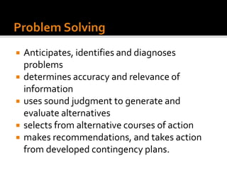  Anticipates, identifies and diagnoses
problems
 determines accuracy and relevance of
information
 uses sound judgment to generate and
evaluate alternatives
 selects from alternative courses of action
 makes recommendations, and takes action
from developed contingency plans.
 