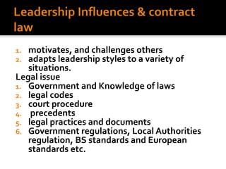 1. motivates, and challenges others
2. adapts leadership styles to a variety of
situations.
Legal issue
1. Government and Knowledge of laws
2. legal codes
3. court procedure
4. precedents
5. legal practices and documents
6. Government regulations, Local Authorities
regulation, BS standards and European
standards etc.
 