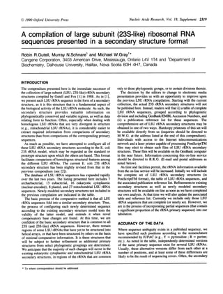 Nucleic Acids Research, Vol. 18, Supplement 2319
A compilation of large subunit (23S-like) ribosomal RNA
sequences presented in a secondary structure format
Robin R.Gutell, Murray N.Schnare1 and Michael W.Gray'*
Cangene Corporation, 3403 American Drive, Mississauga, Ontario L4V 1 T4 and 1Department of
Biochemistry, Dalhousie University, Halifax, Nova Scotia B3H 4H7, Canada
INTRODUCTION
The compendium presented here is the immediate successor of
the collection of large subunit (LSU; 23S-like) rRNA secondary
structures compiled by Gutell and Fox [1] in 1988. As in [1],
we present each LSU rRNA sequence in the form of a secondary
structure, as it is this structure that is a fundamental aspect of
the biological activity of the LSU rRNA molecule. As such, the
secondary structure provides valuable information on
phylogenetically conserved and variable regions, as well as data
relating form to function. Often, especially when dealing with
homologous LSU rRNAs that are very divergent in structure
(e.g., mitochondrial LSU rRNAs), it is considerably easier to
extract required information from comparisons of secondary
structures than from comparisons of the corresponding primary
sequences.
As much as possible, we have attempted to configure all of
these LSU rRNA secondary structures according to the E. coli
23S rRNA model, which may be regarded as the standard or
prototype structure upon which the others are based. This format
facilitates comparison of homologous structural features among
the different LSU rRNAs. The current E. coli 23S rRNA
secondary structure has been slightly revised from that in the
previous compendium (see [2]).
The database of LSU rRNA sequences has expanded rapidly
over the last two years. The listing presented here includes 7
archaebacterial, 13 eubacterial, 16 eukaryotic cytoplasmic
(nuclear-encoded), 8 plastid, and 27 mitochondrial LSU rRNA
sequences. Newly modeled secondary structures not included in
the previous compilation are indicated in the table.
The basic premise of the comparative method is that all LSU
rRNA sequences fold into a similar secondary structure. Thus,
the process of configuring each newly determined sequence
according to the existing secondary structure model tests the
validity of the latter model, and extends it when novel
compensatory base changes are found. At this time, we are
confident of the basic secondary structure that is common to all
23S (and 23S-like) rRNA sequences. However, there remain
regions of some LSU rRNAs that have yet to be structured into
helical arrays, or that have been structured by others on the basis
of minimal comparative information. It is these structures that
will be subject to further refinement as additional primary
structures from select phylogenetic groupings are determined.
We anticipate that the majority of such changes will occur in the
existing eukaryotic cytoplasmic and mitochondrial LSU rRNA
secondary structures, in regions of the rRNA that are common
only to those phylogenetic groups, or to certain divisions therein.
The decision by the editors to change to electronic media
presentation provides us with an opportunity to improve upon
the previous LSU rRNA compilation. Starting with the current
collection, the actual 23S rRNA secondary structures will not
be published here. Instead, readers will find (i) a table ofcomplete
LSU rRNA sequences, grouped according to phylogenetic
division and including GenBank/EMBL Accession Numbers, and
(ii) a publication reference list for these sequences. The
comprehensive set of LSU rRNA secondary structures may be
obtained in one of two ways. Hardcopy printouts of this set will
be available directly from us (inquiries should be directed to
M.W.G. at the address listed at the end of this compendium).
Individuals with access to the Internet telecommunications
network and a laser printer capable of processing PostScriptTM
files may elect to obtain such files of LSU rRNA secondary
structures. These files will be available on the GenBank computer
in the near future. Information concerning this on-line service
should be directed to R.R.G. (E-mail and postal addresses as
noted below).
As time and facilities permit, the rRNA information available
from the on-line service will be increased. Initially we will include
the complete set of LSU rRNA secondary structures (in
PostScriptTM format), the table of LSU rRNA sequences, and
the associated publication reference list. Refinements to existing
secondary structures as well as newly modeled secondary
structures will be available on-line as soon as we have completed
our own analysis. At that time we will also update the associated
table and reference list. Currently we include only those LSU
rRNA sequences that are complete (or nearly so). However, we
are in the process of incorporating partial sequences (that contain
a significant proportion of the rRNA primary sequence) into our
tabulation.
ACCURACY OF THE DATA
Where sequence ambiguity exists in a published sequence, we
have specified such positions according to the nomenclature
recommended by IUPAC (e.g., Y = pyrimidine ; R = purine;
etc.). As noted in the table, independently determined versions
of the same primary sequence exist for several LSU rRNAs.
Usually, these alternative versions differ from each other at a
number of positions, and at least some of these differences are
likely to be the result of sequencing errors. Often, the secondary
* To whom correspondence should be addressed
k.) 1990 Oxford University Press
 