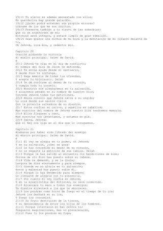 19:11 Tu siervo es además amonestado con ellos;
En guardarlos hay grande galardón.
19:12 ¿Quién podrá entender sus propios errores?
Líbrame de los que me son ocultos.
19:13 Preserva también a tu siervo de las soberbias;
Que no se enseñoreen de mí;
Entonces seré íntegro, y estaré limpio de gran rebelión.
19:14 Sean gratos los dichos de mi boca y la meditación de mi corazón delante de
ti,
Oh Jehová, roca mía, y redentor mío.
Capítulo 20
Oración pidiendo la victoria
Al músico principal. Salmo de David.
é
20:1 Jehová te oiga en el día de conflicto;
El nombre del Dios de Jacob te defienda.
20:2 Te envíe ayuda desde el santuario,
Y desde Sion te sostenga.
20:3 Haga memoria de todas tus ofrendas,
Y acepte tu holocausto. Selah
20:4 Te dé conforme al deseo de tu corazón,
Y cumpla todo tu consejo.
20:5 Nosotros nos alegraremos en tu salvación,
Y alzaremos pendón en el nombre de nuestro Dios;
Conceda Jehová todas tus peticiones.
20:6 Ahora conozco que Jehová salva a su ungido;
Lo oirá desde sus santos cielos
Con la potencia salvadora de su diestra.
20:7 Estos confían en carros, y aquéllos en caballos;
Mas nosotros del nombre de Jehová nuestro Dios tendremos memoria.
20:8 Ellos flaquean y caen,
Mas nosotros nos levantamos, y estamos en pie.
20:9 Salva, Jehová;
Que el Rey nos oiga en el día que lo invoquemos.
Capítulo 21
Alabanza por haber sido librado del enemigo
Al músico principal. Salmo de David.
é
21:1 El rey se alegra en tu poder, oh Jehová;
Y en tu salvación, ¡cómo se goza!
21:2 Le has concedido el deseo de su corazón,
Y no le negaste la petición de sus labios. Selah
21:3 Porque le has salido al encuentro con bendiciones de bien;
Corona de oro fino has puesto sobre su cabeza.
21:4 Vida te demandó, y se la diste;
Largura de días eternamente y para siempre.
21:5 Grande es su gloria en tu salvación;
Honra y majestad has puesto sobre él.
21:6 Porque lo has bendecido para siempre;
Lo llenaste de alegría con tu presencia.
21:7 Por cuanto el rey confía en Jehová,
Y en la misericordia del Altísimo, no será conmovido.
21:8 Alcanzará tu mano a todos tus enemigos;
Tu diestra alcanzará a los que te aborrecen.
21:9 Los pondrás como horno de fuego en el tiempo de tu ira;
Jehová los deshará en su ira,
Y fuego los consumirá.
21:10 Su fruto destruirás de la tierra,
Y su descendencia de entre los hijos de los hombres.
21:11 Porque intentaron el mal contra ti;
Fraguaron maquinaciones, mas no prevalecerán,
21:12 Pues tú los pondrás en fuga;
 