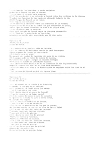 22:26 Comerán los humildes, y serán saciados;
Alabarán a Jehová los que le buscan;
Vivirá vuestro corazón para siempre.
22:27 Se acordarán, y se volverán a Jehová todos los confines de la tierra,
Y todas las familias de las naciones adorarán delante de ti.
22:28 Porque de Jehová es el reino,
Y él regirá las naciones.
22:29 Comerán y adorarán todos los poderosos de la tierra;
Se postrarán delante de él todos los que descienden al polvo,
Aun el que no puede conservar la vida a su propia alma.
22:30 La posteridad le servirá;
Esto será contado de Jehová hasta la postrera generación.
22:31 Vendrán, y anunciarán su justicia;
A pueblo no nacido aún, anunciarán que él hizo esto.
--------------------------------------------------------------------------------
------------
Capítulo 23
Jehová es mi pastor
Salmo de David.
23:1 Jehová es mi pastor; nada me faltará.
23:2 En lugares de delicados pastos me hará descansar;
Junto a aguas de reposo me pastoreará.
23:3 Confortará mi alma;
Me guiará por sendas de justicia por amor de su nombre.
23:4 Aunque ande en valle de sombra de muerte,
No temeré mal alguno, porque tú estarás conmigo;
Tu vara y tu cayado me infundirán aliento.
23:5 Aderezas mesa delante de mí en presencia de mis angustiadores;
Unges mi cabeza con aceite; mi copa está rebosando.
23:6 Ciertamente el bien y la misericordia me seguirán todos los días de mi
vida,
Y en la casa de Jehová moraré por largos días.
--------------------------------------------------------------------------------
--------------
Capítulo 24
El rey de gloria
Salmo de David.
24:1 De Jehová es la tierra y su plenitud;
El mundo, y los que en él habitan.
24:2 Porque él la fundó sobre los mares,
Y la afirmó sobre los ríos.
24:3 ¿Quién subirá al monte de Jehová?
¿Y quién estará en su lugar santo?
24:4 El limpio de manos y puro de corazón;
El que no ha elevado su alma a cosas vanas,
Ni jurado con engaño.
24:5 El recibirá bendición de Jehová,
Y justicia del Dios de salvación.
24:6 Tal es la generación de los que le buscan,
De los que buscan tu rostro, oh Dios de Jacob. Selah
24:7 Alzad, oh puertas, vuestras cabezas,
Y alzaos vosotras, puertas eternas,
Y entrará el Rey de gloria.
24:8 ¿Quién es este Rey de gloria?
Jehová el fuerte y valiente,
Jehová el poderoso en batalla.
24:9 Alzad, oh puertas, vuestras cabezas,
Y alzaos vosotras, puertas eternas,
Y entrará el Rey de gloria.
24:10 ¿Quién es este Rey de gloria?
Jehová de los ejércitos,
El es el Rey de la gloria. Selah
 
