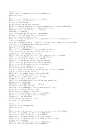 Capítulo 25
David implora dirección, perdón y protección
Salmo de David.
é
25:1 A ti, oh Jehová, levantaré mi alma.
25:2 Dios mío, en ti confío;
No sea yo avergonzado,
No se alegren de mí mis enemigos.
25:3 Ciertamente ninguno de cuantos esperan en ti será confundido;
Serán avergonzados los que se rebelan sin causa.
25:4 Muéstrame, oh Jehová, tus caminos;
Enséñame tus sendas.
25:5 Encamíname en tu verdad, y enséñame,
Porque tú eres el Dios de mi salvación;
En ti he esperado todo el día.
25:6 Acuérdate, oh Jehová, de tus piedades y de tus misericordias,
Que son perpetuas.
25:7 De los pecados de mi juventud, y de mis rebeliones, no te acuerdes;
Conforme a tu misericordia acuérdate de mí,
Por tu bondad, oh Jehová.
25:8 Bueno y recto es Jehová;
Por tanto, él enseñará a los pecadores el camino.
25:9 Encaminará a los humildes por el juicio,
Y enseñará a los mansos su carrera.
25:10 Todas las sendas de Jehová son misericordia y verdad,
Para los que guardan su pacto y sus testimonios.
25:11 Por amor de tu nombre, oh Jehová,
Perdonarás también mi pecado, que es grande.
25:12 ¿Quién es el hombre que teme a Jehová?
El le enseñará el camino que ha de escoger.
25:13 Gozará él de bienestar,
Y su descendencia heredará la tierra.
25:14 La comunión íntima de Jehová es con los que le temen,
Y a ellos hará conocer su pacto.
25:15 Mis ojos están siempre hacia Jehová,
Porque él sacará mis pies de la red.
25:16 Mírame, y ten misericordia de mí,
Porque estoy solo y afligido.
25:17 Las angustias de mi corazón se han aumentado;
Sácame de mis congojas.
25:18 Mira mi aflicción y mi trabajo,
Y perdona todos mis pecados.
25:19 Mira mis enemigos, cómo se han multiplicado,
Y con odio violento me aborrecen.
25:20 Guarda mi alma, y líbrame;
No sea yo avergonzado, porque en ti confié.
25:21 Integridad y rectitud me guarden,
Porque en ti he esperado.
25:22 Redime, oh Dios, a Israel
De todas sus angustias.
Capítulo 26
Declaración de integridad
Salmo de David.
é
26:1 Júzgame, oh Jehová, porque yo en mi integridad he andado;
He confiado asimismo en Jehová sin titubear.
26:2 Escudríñame, oh Jehová, y pruébame;
Examina mis íntimos pensamientos y mi corazón.
26:3 Porque tu misericordia está delante de mis ojos,
Y ando en tu verdad.
26:4 No me he sentado con hombres hipócritas,
Ni entré con los que andan simuladamente.
 