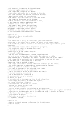 26:5 Aborrecí la reunión de los malignos,
Y con los impíos nunca me senté.
26:6 Lavaré en inocencia mis manos,
Y así andaré alrededor de tu altar, oh Jehová,
26:7 Para exclamar con voz de acción de gracias,
Y para contar todas tus maravillas.
26:8 Jehová, la habitación de tu casa he amado,
Y el lugar de la morada de tu gloria.
26:9 No arrebates con los pecadores mi alma,
Ni mi vida con hombres sanguinarios,
26:10 En cuyas manos está el mal,
Y su diestra está llena de sobornos.
26:11 Mas yo andaré en mi integridad;
Redímeme, y ten misericordia de mí.
26:12 Mi pie ha estado en rectitud;
En las congregaciones bendeciré a Jehová.
Capítulo 27
Jehová es mi luz y mi salvación
Salmo de David.
é
27:1 Jehová es mi luz y mi salvación; ¿de quién temeré?
Jehová es la fortaleza de mi vida; ¿de quién he de atemorizarme?
27:2 Cuando se juntaron contra mí los malignos, mis angustiadores y mis
enemigos,
Para comer mis carnes, ellos tropezaron y cayeron.
27:3 Aunque un ejército acampe contra mí,
No temerá mi corazón;
Aunque contra mí se levante guerra,
Yo estaré confiado.
27:4 Una cosa he demandado a Jehová, ésta buscaré;
Que esté yo en la casa de Jehová todos los días de mi vida,
Para contemplar la hermosura de Jehová, y para inquirir en su templo.
27:5 Porque él me esconderá en su tabernáculo en el día del mal;
Me ocultará en lo reservado de su morada;
Sobre una roca me pondrá en alto.
27:6 Luego levantará mi cabeza sobre mis enemigos que me rodean,
Y yo sacrificaré en su tabernáculo sacrificios de júbilo;
Cantaré y entonaré alabanzas a Jehová.
27:7 Oye, oh Jehová, mi voz con que a ti clamo;
Ten misericordia de mí, y respóndeme.
27:8 Mi corazón ha dicho de ti: Buscad mi rostro.
Tu rostro buscaré, oh Jehová;
27:9 No escondas tu rostro de mí.
No apartes con ira a tu siervo;
Mi ayuda has sido.
No me dejes ni me desampares, Dios de mi salvación.
27:10 Aunque mi padre y mi madre me dejaran,
Con todo, Jehová me recogerá.
27:11 Enséñame, oh Jehová, tu camino,
Y guíame por senda de rectitud
A causa de mis enemigos.
27:12 No me entregues a la voluntad de mis enemigos;
Porque se han levantado contra mí testigos falsos, y los que respiran crueldad.
27:13 Hubiera yo desmayado, si no creyese que veré la bondad de Jehová
En la tierra de los vivientes.
27:14 Aguarda a Jehová;
Esfuérzate, y aliéntese tu corazón;
Sí, espera a Jehová.
Capítulo 28
Plegaria pidiendo ayuda, y alabanza por la respuesta
Salmo de David.
é
 