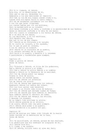 28:1 A ti clamaré, oh Jehová.
Roca mía, no te desentiendas de mí,
Para que no sea yo, dejándome tú,
Semejante a los que descienden al sepulcro.
28:2 Oye la voz de mis ruegos cuando clamo a ti,
Cuando alzo mis manos hacia tu santo templo.
28:3 No me arrebates juntamente con los malos,
Y con los que hacen iniquidad,
Los cuales hablan paz con sus prójimos,
Pero la maldad está en su corazón.
28:4 Dales conforme a su obra, y conforme a la perversidad de sus hechos;
Dales su merecido conforme a la obra de sus manos.
28:5 Por cuanto no atendieron a los hechos de Jehová,
Ni a la obra de sus manos,
El los derribará, y no los edificará.
28:6 Bendito sea Jehová,
Que oyó la voz de mis ruegos.
28:7 Jehová es mi fortaleza y mi escudo;
En él confió mi corazón, y fui ayudado,
Por lo que se gozó mi corazón,
Y con mi cántico le alabaré.
28:8 Jehová es la fortaleza de su pueblo,
Y el refugio salvador de su ungido.
28:9 Salva a tu pueblo, y bendice a tu heredad;
Y pastoréales y susténtales para siempre.
Capítulo 29
Poder y gloria de Jehová
Salmo de David.
é
29:1 Tributad a Jehová, oh hijos de los poderosos,
Dad a Jehová la gloria y el poder.
29:2 Dad a Jehová la gloria debida a su nombre;
Adorad a Jehová en la hermosura de la santidad.
29:3 Voz de Jehová sobre las aguas;
Truena el Dios de gloria,
Jehová sobre las muchas aguas.
29:4 Voz de Jehová con potencia;
Voz de Jehová con gloria.
29:5 Voz de Jehová que quebranta los cedros;
Quebrantó Jehová los cedros del Líbano.
29:6 Los hizo saltar como becerros;
Al Líbano y al Sirión como hijos de búfalos.
29:7 Voz de Jehová que derrama llamas de fuego;
29:8 Voz de Jehová que hace temblar el desierto;
Hace temblar Jehová el desierto de Cades.
29:9 Voz de Jehová que desgaja las encinas,
Y desnuda los bosques;
En su templo todo proclama su gloria.
29:10 Jehová preside en el diluvio,
Y se sienta Jehová como rey para siempre.
29:11 Jehová dará poder a su pueblo;
Jehová bendecirá a su pueblo con paz.
Capítulo 30
Acción de gracias por haber sido librado de la muerte
Salmo cantado en la dedicación de la Casa.
Salmo de David.
é
30:1 Te glorificaré, oh Jehová, porque me has exaltado,
Y no permitiste que mis enemigos se alegraran de mí.
30:2 Jehová Dios mío,
A ti clamé, y me sanaste.
30:3 Oh Jehová, hiciste subir mi alma del Seol;
 