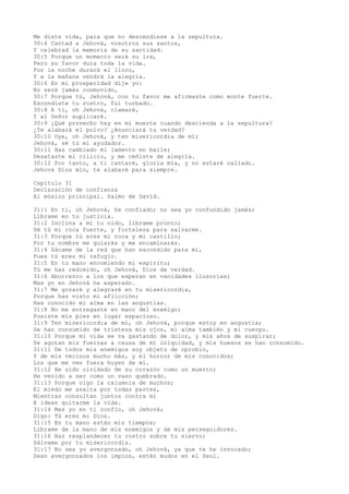 Me diste vida, para que no descendiese a la sepultura.
30:4 Cantad a Jehová, vosotros sus santos,
Y celebrad la memoria de su santidad.
30:5 Porque un momento será su ira,
Pero su favor dura toda la vida.
Por la noche durará el lloro,
Y a la mañana vendrá la alegría.
30:6 En mi prosperidad dije yo:
No seré jamás conmovido,
30:7 Porque tú, Jehová, con tu favor me afirmaste como monte fuerte.
Escondiste tu rostro, fui turbado.
30:8 A ti, oh Jehová, clamaré,
Y al Señor suplicaré.
30:9 ¿Qué provecho hay en mi muerte cuando descienda a la sepultura?
¿Te alabará el polvo? ¿Anunciará tu verdad?
30:10 Oye, oh Jehová, y ten misericordia de mí;
Jehová, sé tú mi ayudador.
30:11 Has cambiado mi lamento en baile;
Desataste mi cilicio, y me ceñiste de alegría.
30:12 Por tanto, a ti cantaré, gloria mía, y no estaré callado.
Jehová Dios mío, te alabaré para siempre.
Capítulo 31
Declaración de confianza
Al músico principal. Salmo de David.
31:1 En ti, oh Jehová, he confiado; no sea yo confundido jamás;
Líbrame en tu justicia.
31:2 Inclina a mí tu oído, líbrame pronto;
Sé tú mi roca fuerte, y fortaleza para salvarme.
31:3 Porque tú eres mi roca y mi castillo;
Por tu nombre me guiarás y me encaminarás.
31:4 Sácame de la red que han escondido para mí,
Pues tú eres mi refugio.
31:5 En tu mano encomiendo mi espíritu;
Tú me has redimido, oh Jehová, Dios de verdad.
31:6 Aborrezco a los que esperan en vanidades ilusorias;
Mas yo en Jehová he esperado.
31:7 Me gozaré y alegraré en tu misericordia,
Porque has visto mi aflicción;
Has conocido mi alma en las angustias.
31:8 No me entregaste en mano del enemigo;
Pusiste mis pies en lugar espacioso.
31:9 Ten misericordia de mí, oh Jehová, porque estoy en angustia;
Se han consumido de tristeza mis ojos, mi alma también y mi cuerpo.
31:10 Porque mi vida se va gastando de dolor, y mis años de suspirar;
Se agotan mis fuerzas a causa de mi iniquidad, y mis huesos se han consumido.
31:11 De todos mis enemigos soy objeto de oprobio,
Y de mis vecinos mucho más, y el horror de mis conocidos;
Los que me ven fuera huyen de mí.
31:12 He sido olvidado de su corazón como un muerto;
He venido a ser como un vaso quebrado.
31:13 Porque oigo la calumnia de muchos;
El miedo me asalta por todas partes,
Mientras consultan juntos contra mí
E idean quitarme la vida.
31:14 Mas yo en ti confío, oh Jehová;
Digo: Tú eres mi Dios.
31:15 En tu mano están mis tiempos;
Líbrame de la mano de mis enemigos y de mis perseguidores.
31:16 Haz resplandecer tu rostro sobre tu siervo;
Sálvame por tu misericordia.
31:17 No sea yo avergonzado, oh Jehová, ya que te he invocado;
Sean avergonzados los impíos, estén mudos en el Seol.
 