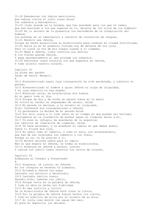 31:18 Enmudezcan los labios mentirosos,
Que hablan contra el justo cosas duras
Con soberbia y menosprecio.
31:19 ¡Cuán grande es tu bondad, que has guardado para los que te temen,
Que has mostrado a los que esperan en ti, delante de los hijos de los hombres!
31:20 En lo secreto de tu presencia los esconderás de la conspiración del
hombre;
Los pondrás en un tabernáculo a cubierto de contención de lenguas.
31:21 Bendito sea Jehová,
Porque ha hecho maravillosa su misericordia para conmigo en ciudad fortificada.
31:22 Decía yo en mi premura: Cortado soy de delante de tus ojos;
Pero tú oíste la voz de mis ruegos cuando a ti clamaba.
31:23 Amad a Jehová, todos vosotros sus santos;
A los fieles guarda Jehová,
Y paga abundantemente al que procede con soberbia.
31:24 Esforzaos todos vosotros los que esperáis en Jehová,
Y tome aliento vuestro corazón.
Capítulo 32
La dicha del perdón
Salmo de David. Masquil.
é
32:1 Bienaventurado aquel cuya transgresión ha sido perdonada, y cubierto su
pecado.
32:2 Bienaventurado el hombre a quien Jehová no culpa de iniquidad,
Y en cuyo espíritu no hay engaño.
32:3 Mientras callé, se envejecieron mis huesos
En mi gemir todo el día.
32:4 Porque de día y de noche se agravó sobre mí tu mano;
Se volvió mi verdor en sequedades de verano. Selah
32:5 Mi pecado te declaré, y no encubrí mi iniquidad.
Dije: Confesaré mis transgresiones a Jehová;
Y tú perdonaste la maldad de mi pecado.Selah
32:6 Por esto orará a ti todo santo en el tiempo en que puedas ser hallado;
Ciertamente en la inundación de muchas aguas no llegarán éstas a él.
32:7 Tú eres mi refugio; me guardarás de la angustia;
Con cánticos de liberación me rodearás. Selah
32:8 Te haré entender, y te enseñaré el camino en que debes andar;
Sobre ti fijaré mis ojos.
32:9 No seáis como el caballo, o como el mulo, sin entendimiento,
Que han de ser sujetados con cabestro y con freno,
Porque si no, no se acercan a ti.
32:10 Muchos dolores habrá para el impío;
Mas al que espera en Jehová, le rodea la misericordia.
32:11 Alegraos en Jehová y gozaos, justos;
Y cantad con júbilo todos vosotros los rectos de corazón.
Capítulo 33
Alabanzas al Creador y Preservador
é
33:1 Alegraos, oh justos, en Jehová;
En los íntegros es hermosa la alabanza.
33:2 Aclamad a Jehová con arpa;
Cantadle con salterio y decacordio.
33:3 Cantadle cántico nuevo;
Hacedlo bien, tañendo con júbilo.
33:4 Porque recta es la palabra de Jehová,
Y toda su obra es hecha con fidelidad.
33:5 El ama justicia y juicio;
De la misericordia de Jehová está llena la tierra.
33:6 Por la palabra de Jehová fueron hechos los cielos,
Y todo el ejército de ellos por el aliento de su boca.
33:7 El junta como montón las aguas del mar;
El pone en depósitos los abismos.
 