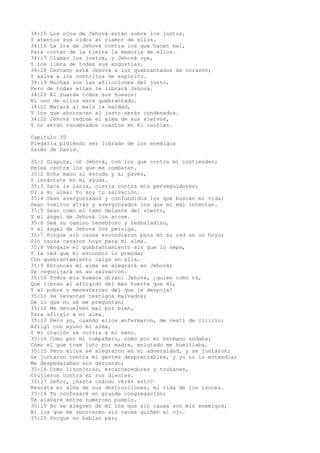 34:15 Los ojos de Jehová están sobre los justos,
Y atentos sus oídos al clamor de ellos.
34:16 La ira de Jehová contra los que hacen mal,
Para cortar de la tierra la memoria de ellos.
34:17 Claman los justos, y Jehová oye,
Y los libra de todas sus angustias.
34:18 Cercano está Jehová a los quebrantados de corazón;
Y salva a los contritos de espíritu.
34:19 Muchas son las aflicciones del justo,
Pero de todas ellas le librará Jehová.
34:20 El guarda todos sus huesos;
Ni uno de ellos será quebrantado.
34:21 Matará al malo la maldad,
Y los que aborrecen al justo serán condenados.
34:22 Jehová redime el alma de sus siervos,
Y no serán condenados cuantos en él confían.
Capítulo 35
Plegaria pidiendo ser librado de los enemigos
Salmo de David.
35:1 Disputa, oh Jehová, con los que contra mí contienden;
Pelea contra los que me combaten.
35:2 Echa mano al escudo y al pavés,
Y levántate en mi ayuda.
35:3 Saca la lanza, cierra contra mis perseguidores;
Di a mi alma: Yo soy tu salvación.
35:4 Sean avergonzados y confundidos los que buscan mi vida;
Sean vueltos atrás y avergonzados los que mi mal intentan.
35:5 Sean como el tamo delante del viento,
Y el ángel de Jehová los acose.
35:6 Sea su camino tenebroso y resbaladizo,
Y el ángel de Jehová los persiga.
35:7 Porque sin causa escondieron para mí su red en un hoyo;
Sin causa cavaron hoyo para mi alma.
35:8 Véngale el quebrantamiento sin que lo sepa,
Y la red que él escondió lo prenda;
Con quebrantamiento caiga en ella.
35:9 Entonces mi alma se alegrará en Jehová;
Se regocijará en su salvación.
35:10 Todos mis huesos dirán: Jehová, ¿quién como tú,
Que libras al afligido del más fuerte que él,
Y al pobre y menesteroso del que le despoja?
35:11 Se levantan testigos malvados;
De lo que no sé me preguntan;
35:12 Me devuelven mal por bien,
Para afligir a mi alma.
35:13 Pero yo, cuando ellos enfermaron, me vestí de cilicio;
Afligí con ayuno mi alma,
Y mi oración se volvía a mi seno.
35:14 Como por mi compañero, como por mi hermano andaba;
Como el que trae luto por madre, enlutado me humillaba.
35:15 Pero ellos se alegraron en mi adversidad, y se juntaron;
Se juntaron contra mí gentes despreciables, y yo no lo entendía;
Me despedazaban sin descanso;
35:16 Como lisonjeros, escarnecedores y truhanes,
Crujieron contra mí sus dientes.
35:17 Señor, ¿hasta cuándo verás esto?
Rescata mi alma de sus destrucciones, mi vida de los leones.
35:18 Te confesaré en grande congregación;
Te alabaré entre numeroso pueblo.
35:19 No se alegren de mí los que sin causa son mis enemigos,
Ni los que me aborrecen sin causa guiñen el ojo.
35:20 Porque no hablan paz;
 