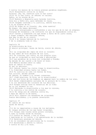 Y contra los mansos de la tierra piensan palabras engañosas.
35:21 Ensancharon contra mí su boca;
Dijeron: ¡Ea, ea, nuestros ojos lo han visto!
35:22 Tú lo has visto, oh Jehová; no calles;
Señor, no te alejes de mí.
35:23 Muévete y despierta para hacerme justicia,
Dios mío y Señor mío, para defender mi causa.
35:24 Júzgame conforme a tu justicia, Jehová Dios mío,
Y no se alegren de mí.
35:25 No digan en su corazón: ¡Ea, alma nuestra!
No digan: ¡Le hemos devorado!
35:26 Sean avergonzados y confundidos a una los que de mi mal se alegran;
Vístanse de vergüenza y de confusión los que se engrandecen contra mí.
35:27 Canten y alégrense los que están a favor de mi justa causa,
Y digan siempre: Sea exaltado Jehová,
Que ama la paz de su siervo.
35:28 Y mi lengua hablará de tu justicia
Y de tu alabanza todo el día.
Capítulo 36
La misericordia de Dios
Al músico principal. Salmo de David, siervo de Jehová.
é
36:1 La iniquidad del impío me dice al corazón:
No hay temor de Dios delante de sus ojos.
36:2 Se lisonjea, por tanto, en sus propios ojos,
De que su iniquidad no será hallada y aborrecida.
36:3 Las palabras de su boca son iniquidad y fraude;
Ha dejado de ser cuerdo y de hacer el bien.
36:4 Medita maldad sobre su cama;
Está en camino no bueno,
El mal no aborrece.
36:5 Jehová, hasta los cielos llega tu misericordia,
Y tu fidelidad alcanza hasta las nubes.
36:6 Tu justicia es como los montes de Dios,
Tus juicios, abismo grande.
Oh Jehová, al hombre y al animal conservas.
36:7 ¡Cuán preciosa, oh Dios, es tu misericordia!
Por eso los hijos de los hombres se amparan bajo la sombra de tus alas.
36:8 Serán completamente saciados de la grosura de tu casa,
Y tú los abrevarás del torrente de tus delicias.
36:9 Porque contigo está el manantial de la vida;
En tu luz veremos la luz.
36:10 Extiende tu misericordia a los que te conocen,
Y tu justicia a los rectos de corazón.
36:11 No venga pie de soberbia contra mí,
Y mano de impíos no me mueva.
36:12 Allí cayeron los hacedores de iniquidad;
Fueron derribados, y no podrán levantarse.
Capítulo 37
El camino de los malos
Salmo de David.
é
37:1 No te impacientes a causa de los malignos,
Ni tengas envidia de los que hacen iniquidad.
37:2 Porque como hierba serán pronto cortados,
Y como la hierba verde se secarán.
37:3 Confía en Jehová, y haz el bien;
Y habitarás en la tierra, y te apacentarás de la verdad.
37:4 Deléitate asimismo en Jehová,
Y él te concederá las peticiones de tu corazón.
37:5 Encomienda a Jehová tu camino,
Y confía en él; y él hará.
 