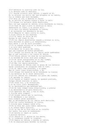 37:6 Exhibirá tu justicia como la luz,
Y tu derecho como el mediodía.
37:7 Guarda silencio ante Jehová, y espera en él.
No te alteres con motivo del que prospera en su camino,
Por el hombre que hace maldades.
37:8 Deja la ira, y desecha el enojo;
No te excites en manera alguna a hacer lo malo.
37:9 Porque los malignos serán destruidos,
Pero los que esperan en Jehová, ellos heredarán la tierra.
37:10 Pues de aquí a poco no existirá el malo;
Observarás su lugar, y no estará allí.
37:11 Pero los mansos heredarán la tierra,
Y se recrearán con abundancia de paz.
37:12 Maquina el impío contra el justo,
Y cruje contra él sus dientes;
37:13 El Señor se reirá de él;
Porque ve que viene su día.
37:14 Los impíos desenvainan espada y entesan su arco,
Para derribar al pobre y al menesteroso,
Para matar a los de recto proceder.
37:15 Su espada entrará en su mismo corazón,
Y su arco será quebrado.
37:16 Mejor es lo poco del justo,
Que las riquezas de muchos pecadores.
37:17 Porque los brazos de los impíos serán quebrados;
Mas el que sostiene a los justos es Jehová.
37:18 Conoce Jehová los días de los perfectos,
Y la heredad de ellos será para siempre.
37:19 No serán avergonzados en el mal tiempo,
Y en los días de hambre serán saciados.
37:20 Mas los impíos perecerán,
Y los enemigos de Jehová como la grasa de los carneros
Serán consumidos; se disiparán como el humo.
37:21 El impío toma prestado, y no paga;
Mas el justo tiene misericordia, y da.
37:22 Porque los benditos de él heredarán la tierra;
Y los malditos de él serán destruidos.
37:23 Por Jehová son ordenados los pasos del hombre,
Y él aprueba su camino.
37:24 Cuando el hombre cayere, no quedará postrado,
Porque Jehová sostiene su mano.
37:25 Joven fui, y he envejecido,
Y no he visto justo desamparado,
Ni su descendencia que mendigue pan.
37:26 En todo tiempo tiene misericordia, y presta;
Y su descendencia es para bendición.
37:27 Apártate del mal, y haz el bien,
Y vivirás para siempre.
37:28 Porque Jehová ama la rectitud,
Y no desampara a sus santos.
Para siempre serán guardados;
Mas la descendencia de los impíos será destruida.
37:29 Los justos heredarán la tierra,
Y vivirán para siempre sobre ella.
37:30 La boca del justo habla sabiduría,
Y su lengua habla justicia.
37:31 La ley de su Dios está en su corazón;
Por tanto, sus pies no resbalarán.
37:32 Acecha el impío al justo,
Y procura matarlo.
37:33 Jehová no lo dejará en sus manos,
Ni lo condenará cuando le juzgaren.
37:34 Espera en Jehová, y guarda su camino,
Y él te exaltará para heredar la tierra;
 