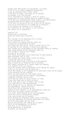 Cuando sean destruidos los pecadores, lo verás.
37:35 Vi yo al impío sumamente enaltecido,
Y que se extendía como laurel verde.
37:36 Pero él pasó, y he aquí ya no estaba;
Lo busqué, y no fue hallado.
37:37 Considera al íntegro, y mira al justo;
Porque hay un final dichoso para el hombre de paz.
37:38 Mas los transgresores serán todos a una destruidos;
La posteridad de los impíos será extinguida.
37:39 Pero la salvación de los justos es de Jehová,
Y él es su fortaleza en el tiempo de la angustia.
37:40 Jehová los ayudará y los librará;
Los libertará de los impíos, y los salvará,
Por cuanto en él esperaron.
Capítulo 38
Oración de un penitente
Salmo de David, para recordar.
é
38:1 Jehová, no me reprendas en tu furor,
Ni me castigues en tu ira.
38:2 Porque tus saetas cayeron sobre mí,
Y sobre mí ha descendido tu mano.
38:3 Nada hay sano en mi carne, a causa de tu ira;
Ni hay paz en mis huesos, a causa de mi pecado.
38:4 Porque mis iniquidades se han agravado sobre mi cabeza;
Como carga pesada se han agravado sobre mí.
38:5 Hieden y supuran mis llagas,
A causa de mi locura.
38:6 Estoy encorvado, estoy humillado en gran manera,
Ando enlutado todo el día.
38:7 Porque mis lomos están llenos de ardor,
Y nada hay sano en mi carne.
38:8 Estoy debilitado y molido en gran manera;
Gimo a causa de la conmoción de mi corazón.
38:9 Señor, delante de ti están todos mis deseos,
Y mi suspiro no te es oculto.
38:10 Mi corazón está acongojado, me ha dejado mi vigor,
Y aun la luz de mis ojos me falta ya.
38:11 Mis amigos y mis compañeros se mantienen lejos de mi plaga,
Y mis cercanos se han alejado.
38:12 Los que buscan mi vida arman lazos,
Y los que procuran mi mal hablan iniquidades,
Y meditan fraudes todo el día.
38:13 Mas yo, como si fuera sordo, no oigo;
Y soy como mudo que no abre la boca.
38:14 Soy, pues, como un hombre que no oye,
Y en cuya boca no hay reprensiones.
38:15 Porque en ti, oh Jehová, he esperado;
Tú responderás, Jehová Dios mío.
38:16 Dije: No se alegren de mí;
Cuando mi pie resbale, no se engrandezcan sobre mí.
38:17 Pero yo estoy a punto de caer,
Y mi dolor está delante de mí continuamente.
38:18 Por tanto, confesaré mi maldad,
Y me contristaré por mi pecado.
38:19 Porque mis enemigos están vivos y fuertes,
Y se han aumentado los que me aborrecen sin causa.
38:20 Los que pagan mal por bien
Me son contrarios, por seguir yo lo bueno.
38:21 No me desampares, oh Jehová;
Dios mío, no te alejes de mí.
38:22 Apresúrate a ayudarme,
Oh Señor, mi salvación.
 