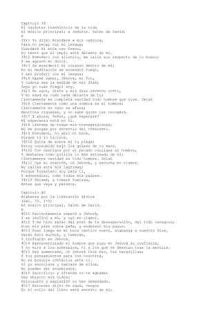 Capítulo 39
El carácter transitorio de la vida
Al músico principal; a Jedutún. Salmo de David.
é
39:1 Yo dije: Atenderé a mis caminos,
Para no pecar con mi lengua;
Guardaré mi boca con freno,
En tanto que el impío esté delante de mí.
39:2 Enmudecí con silencio, me callé aun respecto de lo bueno;
Y se agravó mi dolor.
39:3 Se enardeció mi corazón dentro de mí;
En mi meditación se encendió fuego,
Y así proferí con mi lengua:
39:4 Hazme saber, Jehová, mi fin,
Y cuánta sea la medida de mis días;
Sepa yo cuán frágil soy.
39:5 He aquí, diste a mis días término corto,
Y mi edad es como nada delante de ti;
Ciertamente es completa vanidad todo hombre que vive. Selah
39:6 Ciertamente como una sombra es el hombre;
Ciertamente en vano se afana;
Amontona riquezas, y no sabe quién las recogerá.
39:7 Y ahora, Señor, ¿qué esperaré?
Mi esperanza está en ti.
39:8 Líbrame de todas mis transgresiones;
No me pongas por escarnio del insensato.
39:9 Enmudecí, no abrí mi boca,
Porque tú lo hiciste.
39:10 Quita de sobre mí tu plaga;
Estoy consumido bajo los golpes de tu mano.
39:11 Con castigos por el pecado corriges al hombre,
Y deshaces como polilla lo más estimado de él;
Ciertamente vanidad es todo hombre. Selah
39:12 Oye mi oración, oh Jehová, y escucha mi clamor.
No calles ante mis lágrimas;
Porque forastero soy para ti,
Y advenedizo, como todos mis padres.
39:13 Déjame, y tomaré fuerzas,
Antes que vaya y perezca.
Capítulo 40
Alabanza por la liberación divina
(Sal. 70. 1-5)
Al músico principal. Salmo de David.
é
40:1 Pacientemente esperé a Jehová,
Y se inclinó a mí, y oyó mi clamor.
40:2 Y me hizo sacar del pozo de la desesperación, del lodo cenagoso;
Puso mis pies sobre peña, y enderezó mis pasos.
40:3 Puso luego en mi boca cántico nuevo, alabanza a nuestro Dios.
Verán esto muchos, y temerán,
Y confiarán en Jehová.
40:4 Bienaventurado el hombre que puso en Jehová su confianza,
Y no mira a los soberbios, ni a los que se desvían tras la mentira.
40:5 Has aumentado, oh Jehová Dios mío, tus maravillas;
Y tus pensamientos para con nosotros,
No es posible contarlos ante ti.
Si yo anunciare y hablare de ellos,
No pueden ser enumerados.
40:6 Sacrificio y ofrenda no te agrada;
Has abierto mis oídos;
Holocausto y expiación no has demandado.
40:7 Entonces dije: He aquí, vengo;
En el rollo del libro está escrito de mí;
 