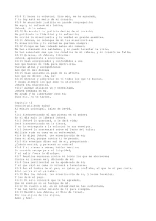 40:8 El hacer tu voluntad, Dios mío, me ha agradado,
Y tu ley está en medio de mi corazón.
40:9 He anunciado justicia en grande congregación;
He aquí, no refrené mis labios,
Jehová, tú lo sabes.
40:10 No encubrí tu justicia dentro de mi corazón;
He publicado tu fidelidad y tu salvación;
No oculté tu misericordia y tu verdad en grande asamblea.
40:11 Jehová, no retengas de mí tus misericordias;
Tu misericordia y tu verdad me guarden siempre.
40:12 Porque me han rodeado males sin número;
Me han alcanzado mis maldades, y no puedo levantar la vista.
Se han aumentado más que los cabellos de mi cabeza, y mi corazón me falla.
40:13 Quieras, oh Jehová, librarme;
Jehová, apresúrate a socorrerme.
40:14 Sean avergonzados y confundidos a una
Los que buscan mi vida para destruirla.
Vuelvan atrás y avergüéncense
Los que mi mal desean;
40:15 Sean asolados en pago de su afrenta
Los que me dicen: ¡Ea, ea!
40:16 Gócense y alégrense en ti todos los que te buscan,
Y digan siempre los que aman tu salvación:
Jehová sea enaltecido.
40:17 Aunque afligido yo y necesitado,
Jehová pensará en mí.
Mi ayuda y mi libertador eres tú;
Dios mío, no te tardes.
Capítulo 41
Oración pidiendo salud
Al músico principal. Salmo de David.
é
41:1 Bienaventurado el que piensa en el pobre;
En el día malo lo librará Jehová.
41:2 Jehová lo guardará, y le dará vida;
Será bienaventurado en la tierra,
Y no lo entregarás a la voluntad de sus enemigos.
41:3 Jehová lo sustentará sobre el lecho del dolor;
Mullirás toda su cama en su enfermedad.
41:4 Yo dije: Jehová, ten misericordia de mí;
Sana mi alma, porque contra ti he pecado.
41:5 Mis enemigos dicen mal de mí, preguntando:
¿Cuándo morirá, y perecerá su nombre?
41:6 Y si vienen a verme, hablan mentira;
Su corazón recoge para sí iniquidad,
Y al salir fuera la divulgan.
41:7 Reunidos murmuran contra mí todos los que me aborrecen;
Contra mí piensan mal, diciendo de mí:
41:8 Cosa pestilencial se ha apoderado de él;
Y el que cayó en cama no volverá a levantarse.
41:9 Aun el hombre de mi paz, en quien yo confiaba, el que de mi pan comía,
Alzó contra mí el calcañar.
41:10 Mas tú, Jehová, ten misericordia de mí, y hazme levantar,
Y les daré el pago.
41:11 En esto conoceré que te he agradado,
Que mi enemigo no se huelgue de mí.
41:12 En cuanto a mí, en mi integridad me has sustentado,
Y me has hecho estar delante de ti para siempre.
41:13 Bendito sea Jehová, el Dios de Israel,
Por los siglos de los siglos.
Amén y Amén.
 