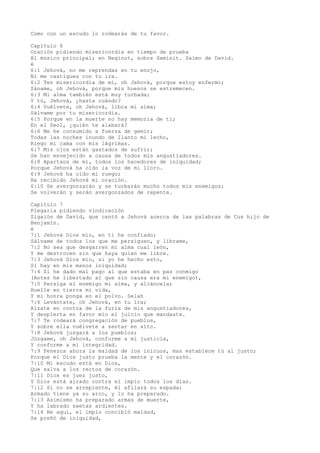 Como con un escudo lo rodearás de tu favor.
Capítulo 6
Oración pidiendo misericordia en tiempo de prueba
Al músico principal; en Neginot, sobre Seminit. Salmo de David.
é
6:1 Jehová, no me reprendas en tu enojo,
Ni me castigues con tu ira.
6:2 Ten misericordia de mí, oh Jehová, porque estoy enfermo;
Sáname, oh Jehová, porque mis huesos se estremecen.
6:3 Mi alma también está muy turbada;
Y tú, Jehová, ¿hasta cuándo?
6:4 Vuélvete, oh Jehová, libra mi alma;
Sálvame por tu misericordia.
6:5 Porque en la muerte no hay memoria de ti;
En el Seol, ¿quién te alabará?
6:6 Me he consumido a fuerza de gemir;
Todas las noches inundo de llanto mi lecho,
Riego mi cama con mis lágrimas.
6:7 Mis ojos están gastados de sufrir;
Se han envejecido a causa de todos mis angustiadores.
6:8 Apartaos de mí, todos los hacedores de iniquidad;
Porque Jehová ha oído la voz de mi lloro.
6:9 Jehová ha oído mi ruego;
Ha recibido Jehová mi oración.
6:10 Se avergonzarán y se turbarán mucho todos mis enemigos;
Se volverán y serán avergonzados de repente.
Capítulo 7
Plegaria pidiendo vindicación
Sigaión de David, que cantó a Jehová acerca de las palabras de Cus hijo de
Benjamín.
é
7:1 Jehová Dios mío, en ti he confiado;
Sálvame de todos los que me persiguen, y líbrame,
7:2 No sea que desgarren mi alma cual león,
Y me destrocen sin que haya quien me libre.
7:3 Jehová Dios mío, si yo he hecho esto,
Si hay en mis manos iniquidad;
7:4 Si he dado mal pago al que estaba en paz conmigo
(Antes he libertado al que sin causa era mi enemigo),
7:5 Persiga el enemigo mi alma, y alcáncela;
Huelle en tierra mi vida,
Y mi honra ponga en el polvo. Selah
7:6 Levántate, oh Jehová, en tu ira;
Alzate en contra de la furia de mis angustiadores,
Y despierta en favor mío el juicio que mandaste.
7:7 Te rodeará congregación de pueblos,
Y sobre ella vuélvete a sentar en alto.
7:8 Jehová juzgará a los pueblos;
Júzgame, oh Jehová, conforme a mi justicia,
Y conforme a mi integridad.
7:9 Fenezca ahora la maldad de los inicuos, mas establece tú al justo;
Porque el Dios justo prueba la mente y el corazón.
7:10 Mi escudo está en Dios,
Que salva a los rectos de corazón.
7:11 Dios es juez justo,
Y Dios está airado contra el impío todos los días.
7:12 Si no se arrepiente, él afilará su espada;
Armado tiene ya su arco, y lo ha preparado.
7:13 Asimismo ha preparado armas de muerte,
Y ha labrado saetas ardientes.
7:14 He aquí, el impío concibió maldad,
Se preñó de iniquidad,
 
