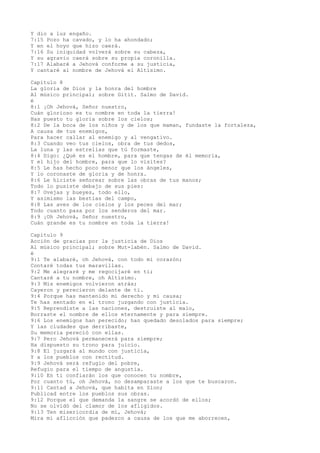 Y dio a luz engaño.
7:15 Pozo ha cavado, y lo ha ahondado;
Y en el hoyo que hizo caerá.
7:16 Su iniquidad volverá sobre su cabeza,
Y su agravio caerá sobre su propia coronilla.
7:17 Alabaré a Jehová conforme a su justicia,
Y cantaré al nombre de Jehová el Altísimo.
Capítulo 8
La gloria de Dios y la honra del hombre
Al músico principal; sobre Gitit. Salmo de David.
é
8:1 ¡Oh Jehová, Señor nuestro,
Cuán glorioso es tu nombre en toda la tierra!
Has puesto tu gloria sobre los cielos;
8:2 De la boca de los niños y de los que maman, fundaste la fortaleza,
A causa de tus enemigos,
Para hacer callar al enemigo y al vengativo.
8:3 Cuando veo tus cielos, obra de tus dedos,
La luna y las estrellas que tú formaste,
8:4 Digo: ¿Qué es el hombre, para que tengas de él memoria,
Y el hijo del hombre, para que lo visites?
8:5 Le has hecho poco menor que los ángeles,
Y lo coronaste de gloria y de honra.
8:6 Le hiciste señorear sobre las obras de tus manos;
Todo lo pusiste debajo de sus pies:
8:7 Ovejas y bueyes, todo ello,
Y asimismo las bestias del campo,
8:8 Las aves de los cielos y los peces del mar;
Todo cuanto pasa por los senderos del mar.
8:9 ¡Oh Jehová, Señor nuestro,
Cuán grande es tu nombre en toda la tierra!
Capítulo 9
Acción de gracias por la justicia de Dios
Al músico principal; sobre Mut-labén. Salmo de David.
é
9:1 Te alabaré, oh Jehová, con todo mi corazón;
Contaré todas tus maravillas.
9:2 Me alegraré y me regocijaré en ti;
Cantaré a tu nombre, oh Altísimo.
9:3 Mis enemigos volvieron atrás;
Cayeron y perecieron delante de ti.
9:4 Porque has mantenido mi derecho y mi causa;
Te has sentado en el trono juzgando con justicia.
9:5 Reprendiste a las naciones, destruiste al malo,
Borraste el nombre de ellos eternamente y para siempre.
9:6 Los enemigos han perecido; han quedado desolados para siempre;
Y las ciudades que derribaste,
Su memoria pereció con ellas.
9:7 Pero Jehová permanecerá para siempre;
Ha dispuesto su trono para juicio.
9:8 El juzgará al mundo con justicia,
Y a los pueblos con rectitud.
9:9 Jehová será refugio del pobre,
Refugio para el tiempo de angustia.
9:10 En ti confiarán los que conocen tu nombre,
Por cuanto tú, oh Jehová, no desamparaste a los que te buscaron.
9:11 Cantad a Jehová, que habita en Sion;
Publicad entre los pueblos sus obras.
9:12 Porque el que demanda la sangre se acordó de ellos;
No se olvidó del clamor de los afligidos.
9:13 Ten misericordia de mí, Jehová;
Mira mi aflicción que padezco a causa de los que me aborrecen,
 